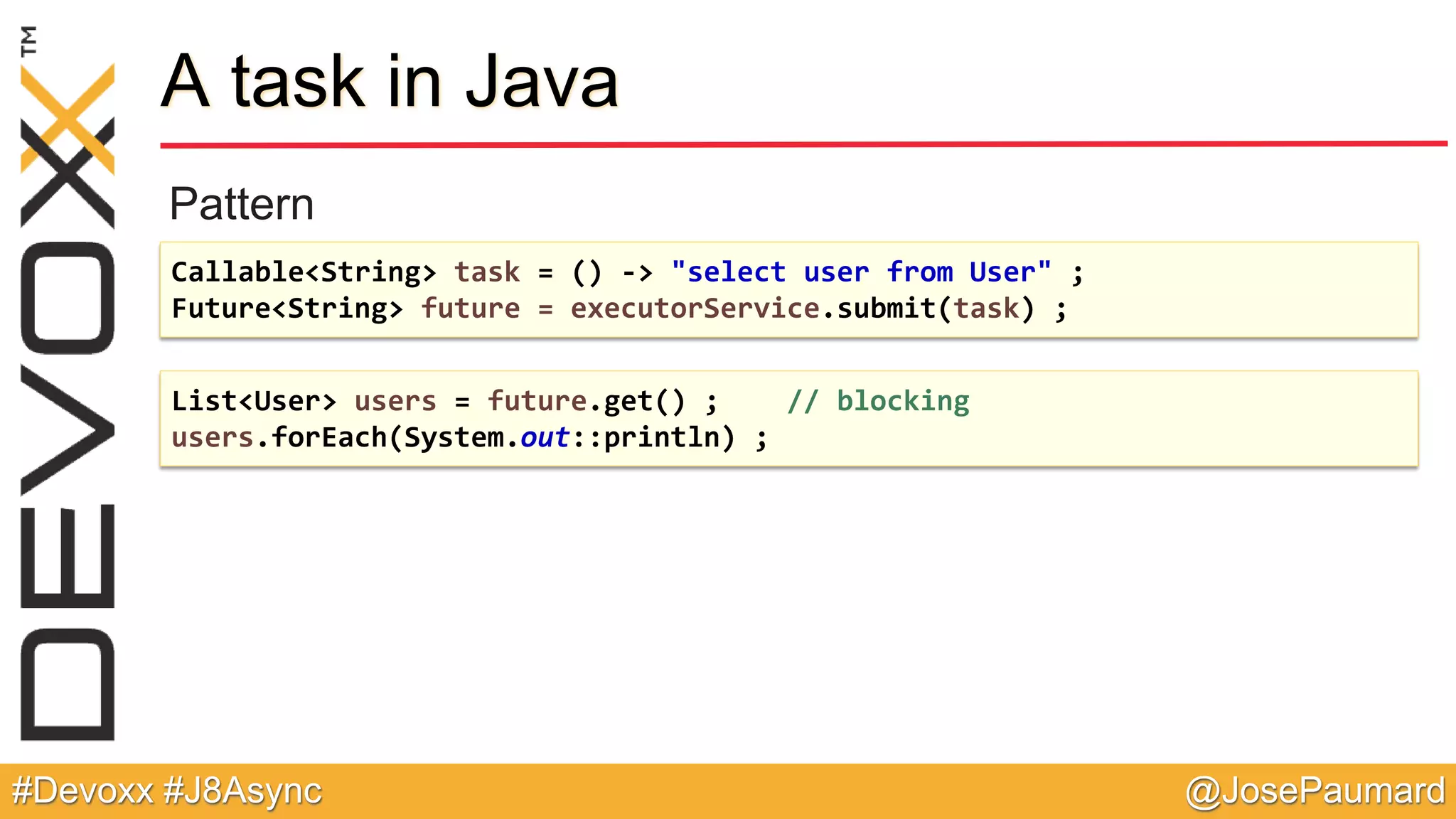 @JosePaumard#Devoxx #J8Async A task in Java Pattern Callable<String> task = () -> "select user from User" ; Future<String> future = executorService.submit(task) ; List<User> users = future.get() ; // blocking users.forEach(System.out::println) ; 