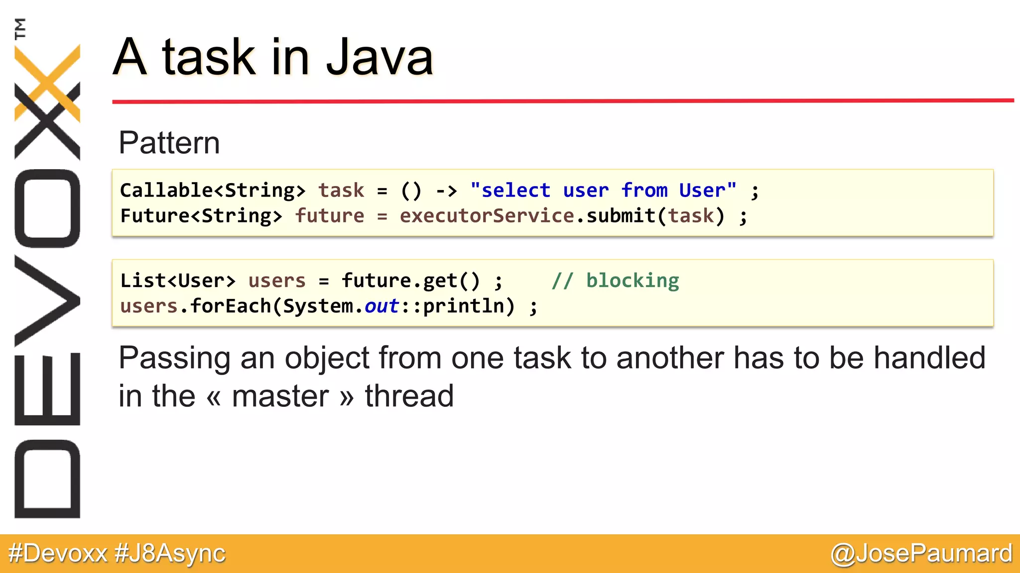 @JosePaumard#Devoxx #J8Async A task in Java Pattern Passing an object from one task to another has to be handled in the « master » thread Callable<String> task = () -> "select user from User" ; Future<String> future = executorService.submit(task) ; List<User> users = future.get() ; // blocking users.forEach(System.out::println) ; 