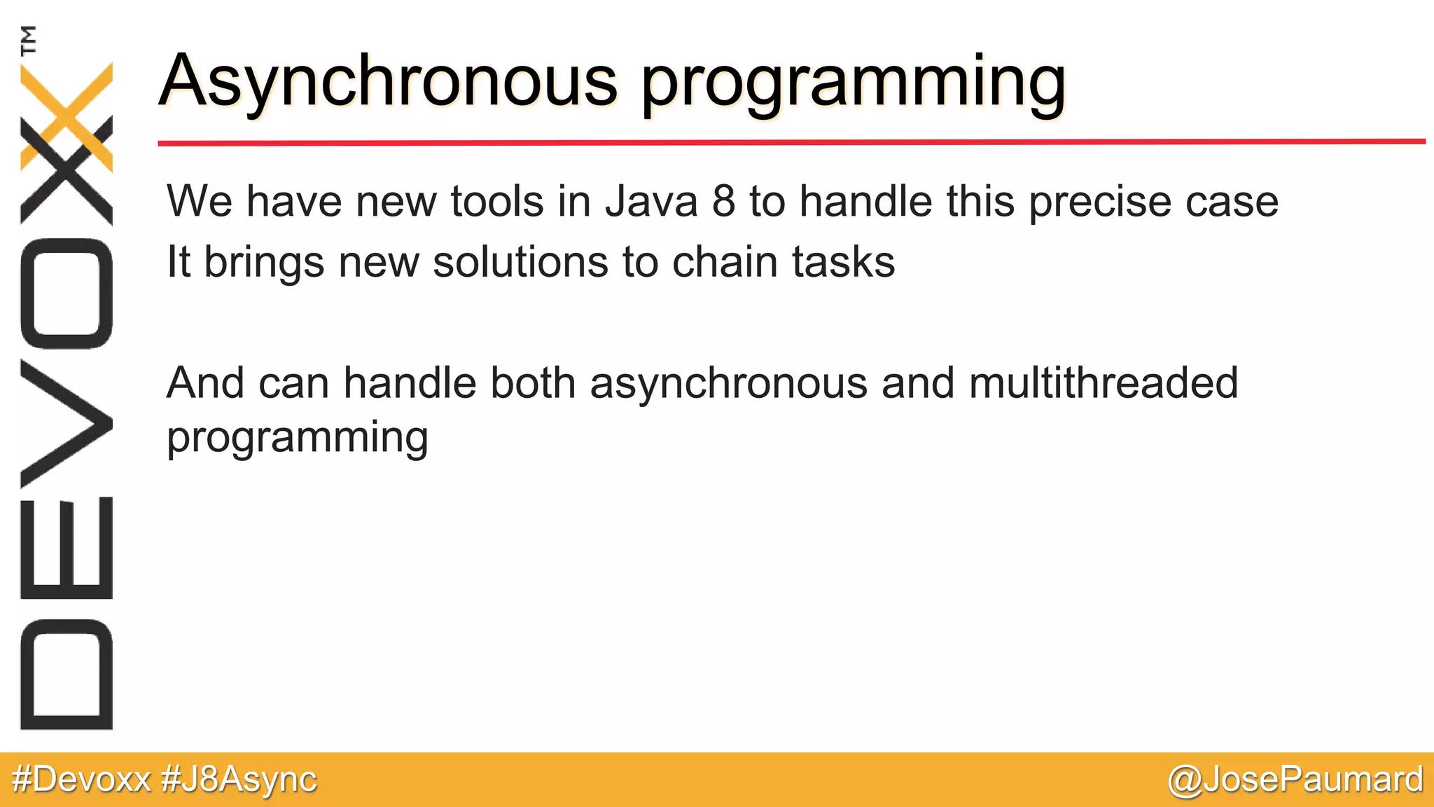 @JosePaumard#Devoxx #J8Async Asynchronous programming We have new tools in Java 8 to handle this precise case It brings new solutions to chain tasks And can handle both asynchronous and multithreaded programming 