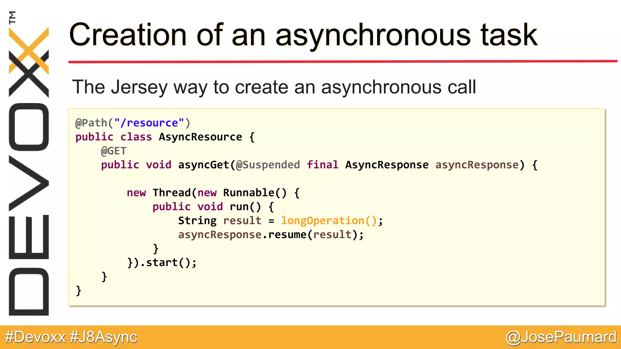 @JosePaumard#Devoxx #J8Async Creation of an asynchronous task The Jersey way to create an asynchronous call @Path("/resource") public class AsyncResource { @GET public void asyncGet(@Suspended final AsyncResponse asyncResponse) { new Thread(new Runnable() { public void run() { String result = longOperation(); asyncResponse.resume(result); } }).start(); } } 