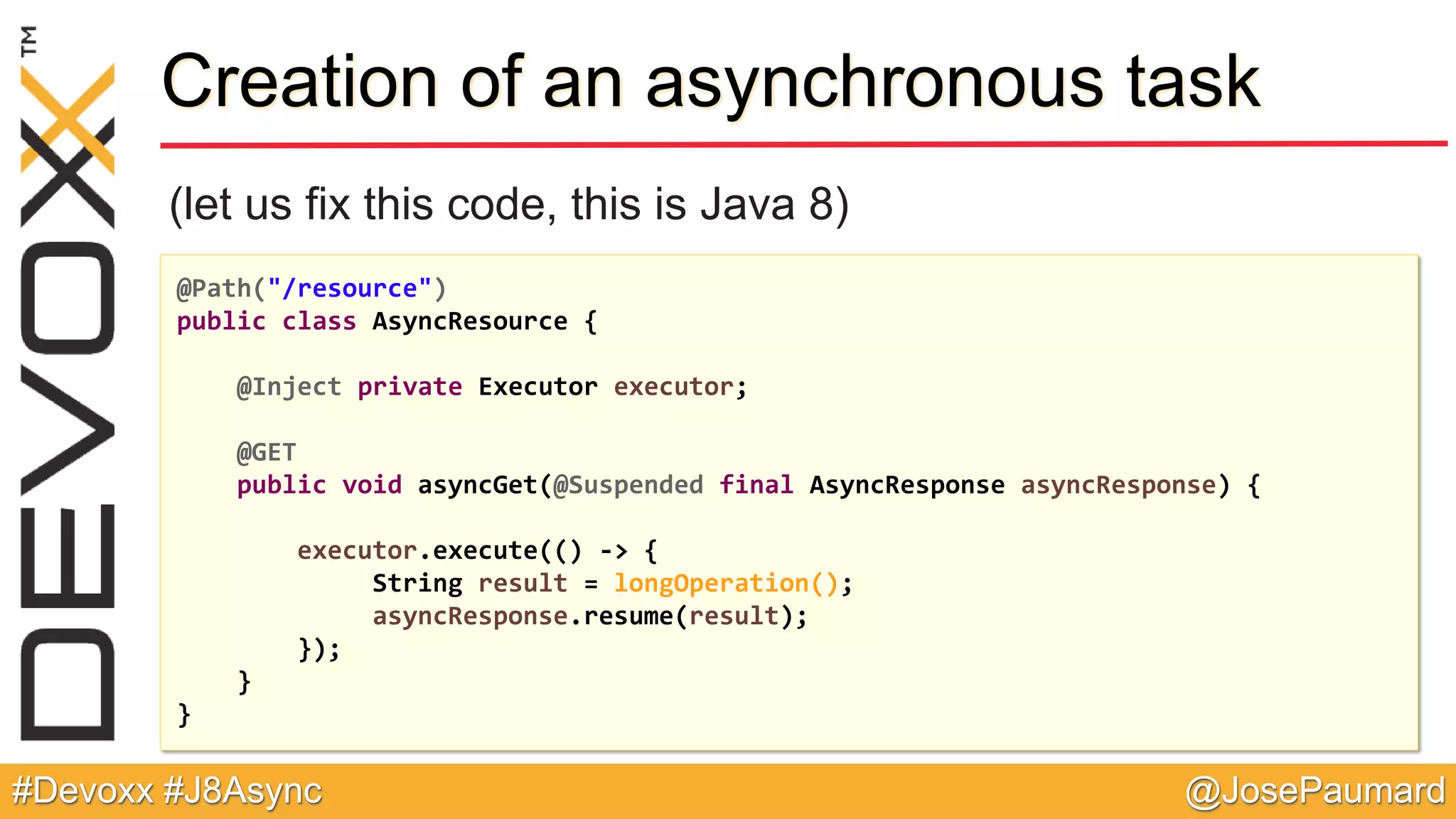@JosePaumard#Devoxx #J8Async Creation of an asynchronous task (let us fix this code, this is Java 8) @Path("/resource") public class AsyncResource { @Inject private Executor executor; @GET public void asyncGet(@Suspended final AsyncResponse asyncResponse) { executor.execute(() -> { String result = longOperation(); asyncResponse.resume(result); }); } } 