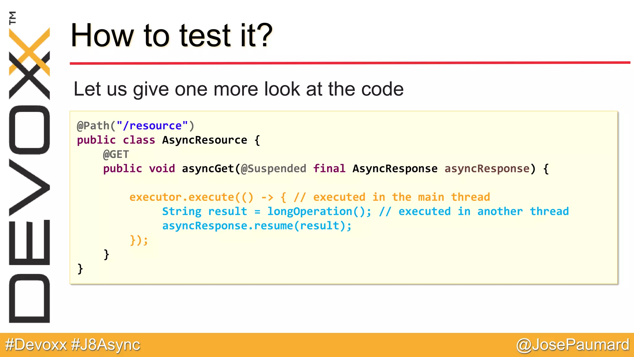 @JosePaumard#Devoxx #J8Async How to test it? Let us give one more look at the code @Path("/resource") public class AsyncResource { @GET public void asyncGet(@Suspended final AsyncResponse asyncResponse) { executor.execute(() -> { // executed in the main thread String result = longOperation(); // executed in another thread asyncResponse.resume(result); }); } } 