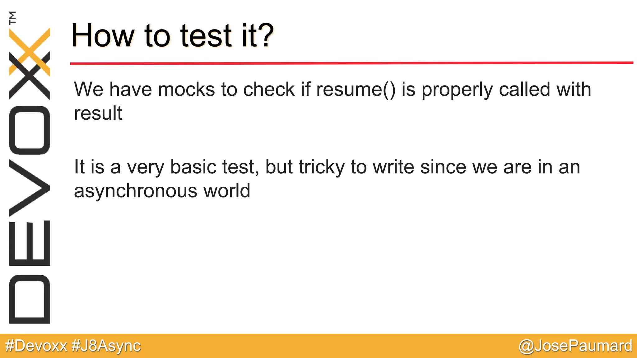 @JosePaumard#Devoxx #J8Async How to test it? We have mocks to check if resume() is properly called with result It is a very basic test, but tricky to write since we are in an asynchronous world 