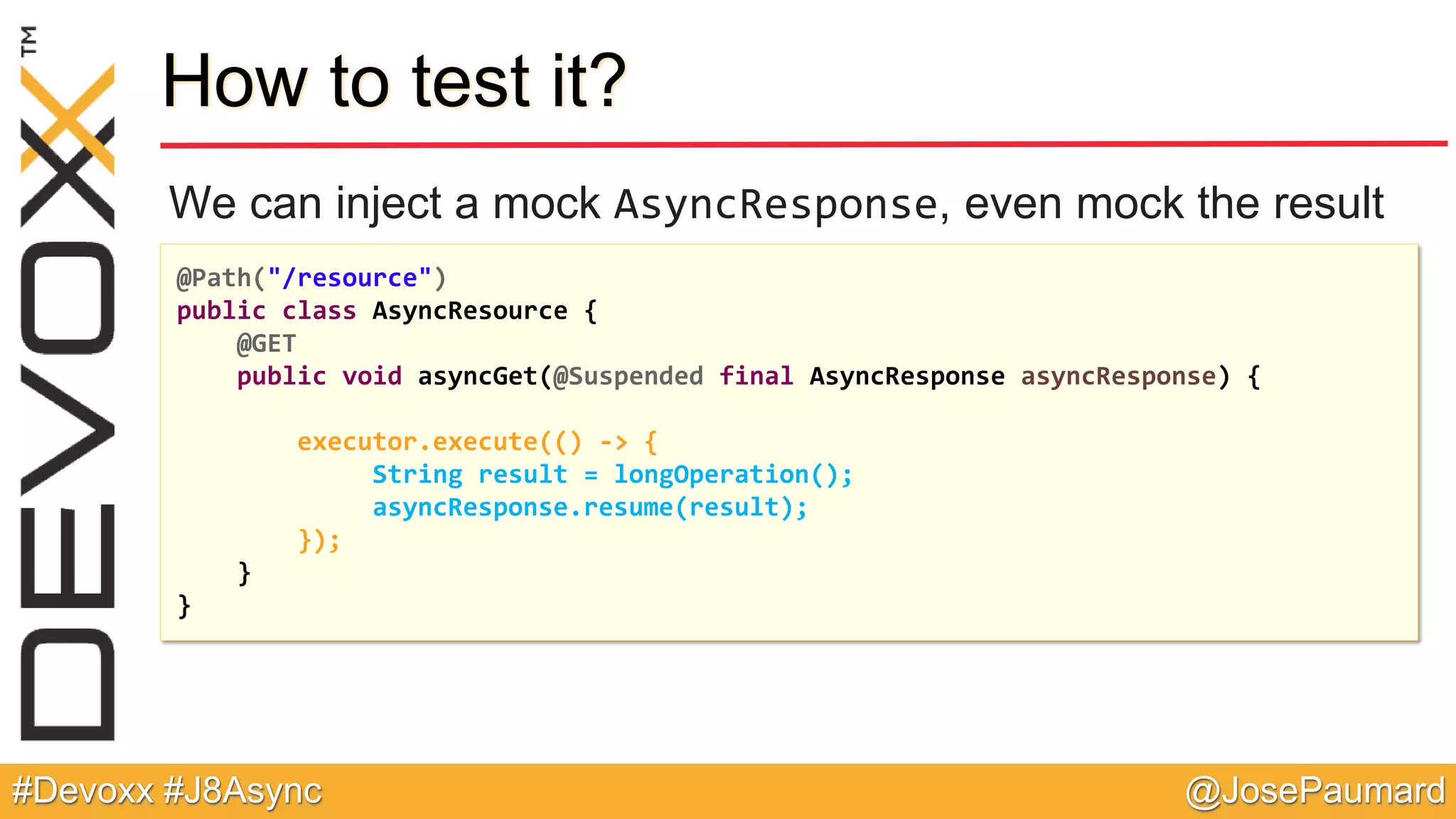 @JosePaumard#Devoxx #J8Async How to test it? We can inject a mock AsyncResponse, even mock the result @Path("/resource") public class AsyncResource { @GET public void asyncGet(@Suspended final AsyncResponse asyncResponse) { executor.execute(() -> { String result = longOperation(); asyncResponse.resume(result); }); } } 
