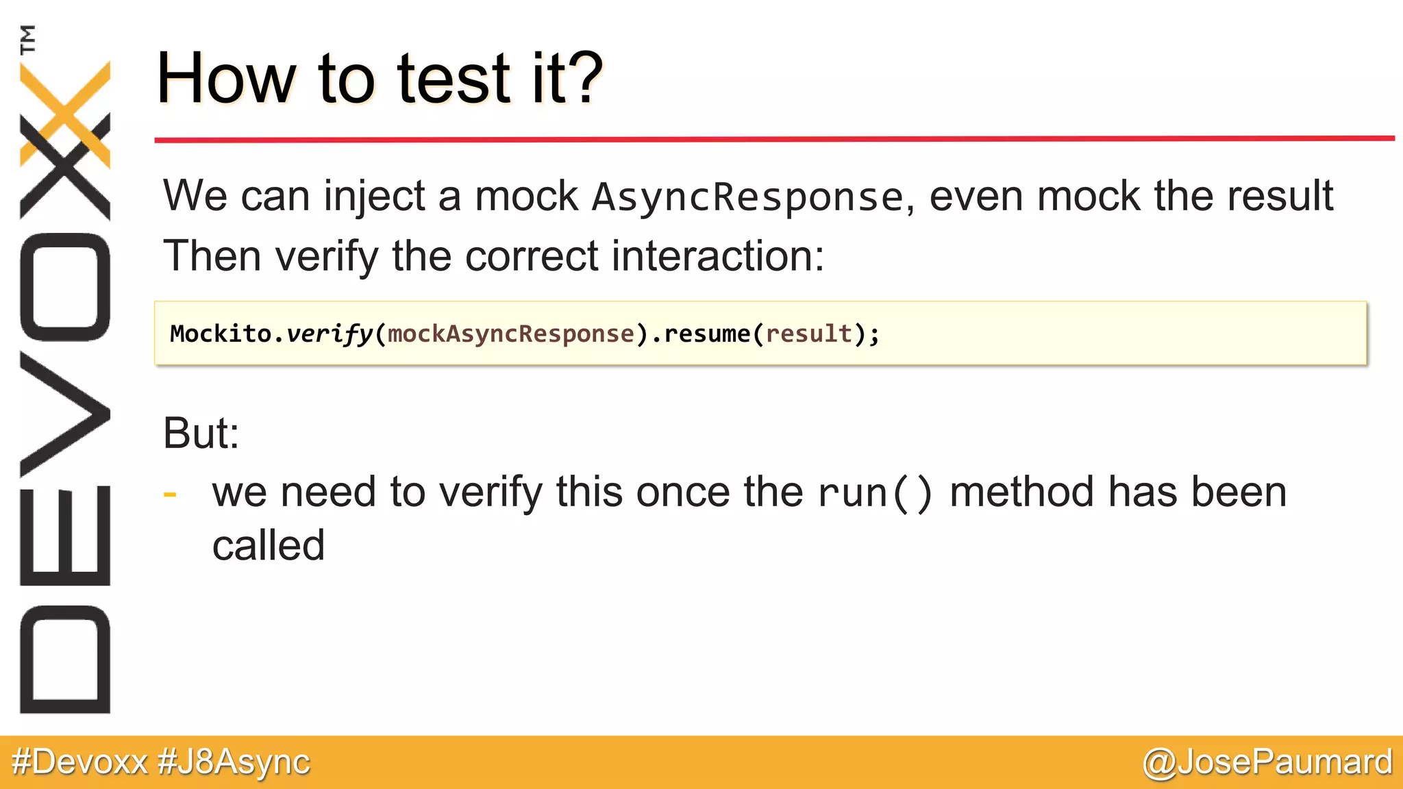 @JosePaumard#Devoxx #J8Async How to test it? We can inject a mock AsyncResponse, even mock the result Then verify the correct interaction: But: - we need to verify this once the run() method has been called Mockito.verify(mockAsyncResponse).resume(result); 