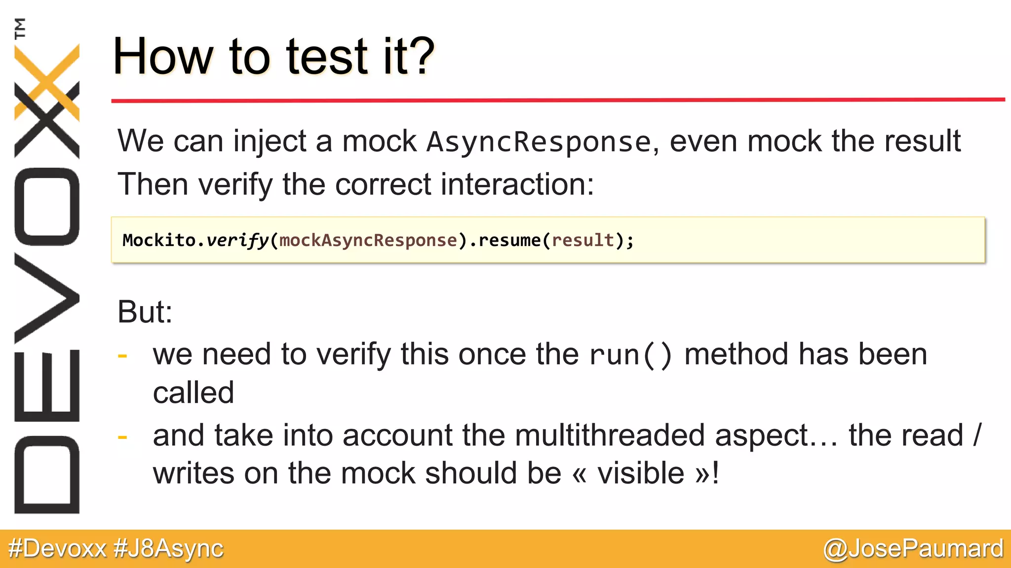 @JosePaumard#Devoxx #J8Async How to test it? We can inject a mock AsyncResponse, even mock the result Then verify the correct interaction: But: - we need to verify this once the run() method has been called - and take into account the multithreaded aspect… the read / writes on the mock should be « visible »! Mockito.verify(mockAsyncResponse).resume(result); 