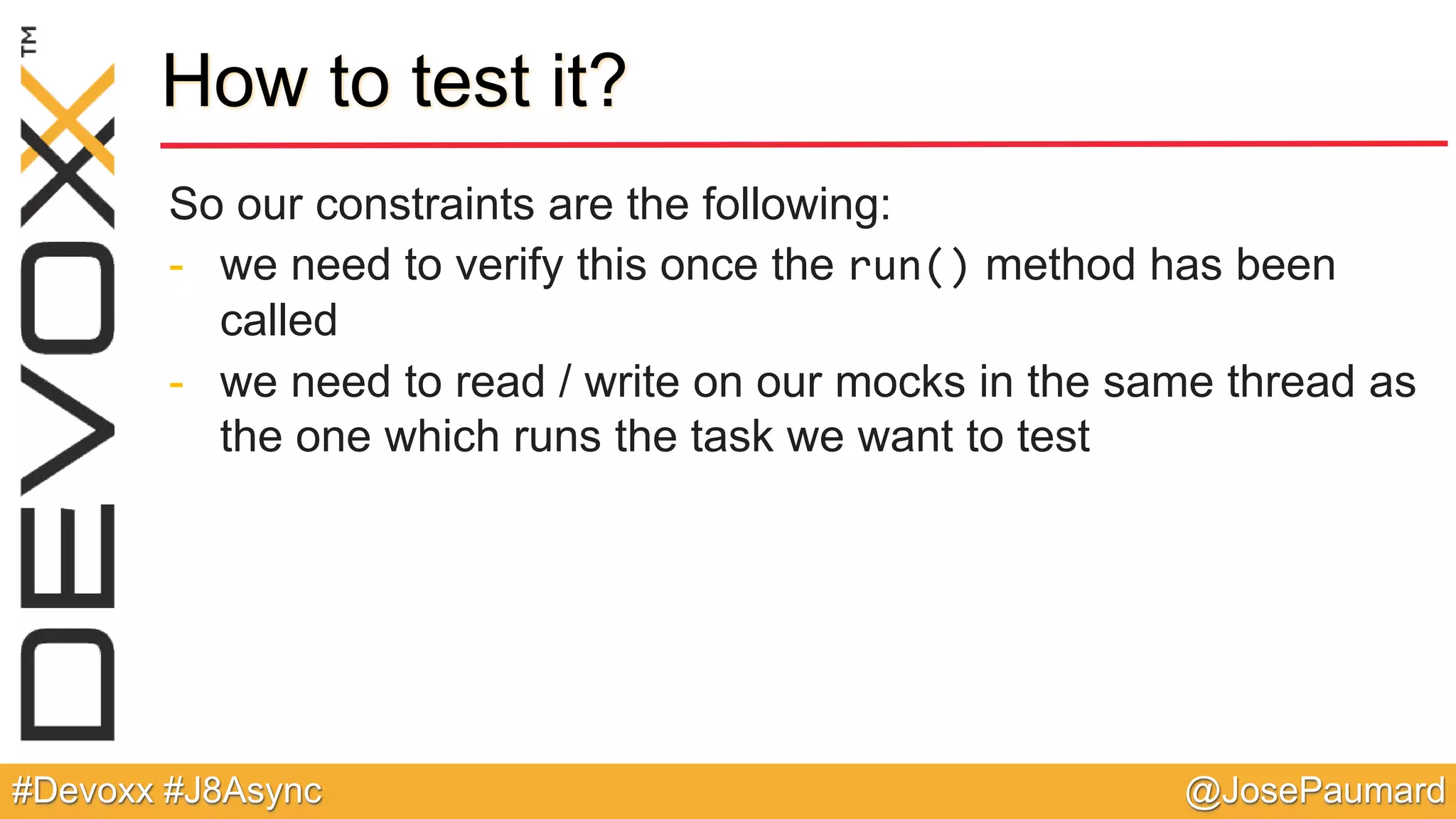@JosePaumard#Devoxx #J8Async How to test it? So our constraints are the following: - we need to verify this once the run() method has been called - we need to read / write on our mocks in the same thread as the one which runs the task we want to test 