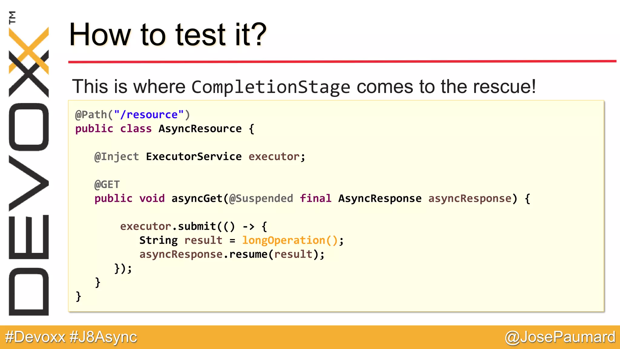 @JosePaumard#Devoxx #J8Async How to test it? This is where CompletionStage comes to the rescue! @Path("/resource") public class AsyncResource { @Inject ExecutorService executor; @GET public void asyncGet(@Suspended final AsyncResponse asyncResponse) { executor.submit(() -> { String result = longOperation(); asyncResponse.resume(result); }); } } 