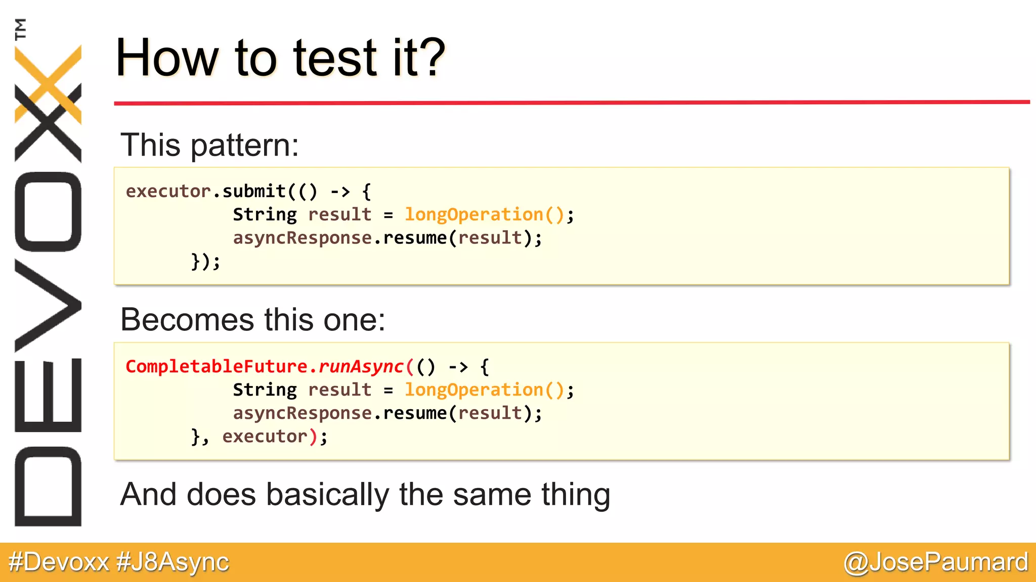 @JosePaumard#Devoxx #J8Async How to test it? This pattern: Becomes this one: And does basically the same thing executor.submit(() -> { String result = longOperation(); asyncResponse.resume(result); }); CompletableFuture.runAsync(() -> { String result = longOperation(); asyncResponse.resume(result); }, executor); 