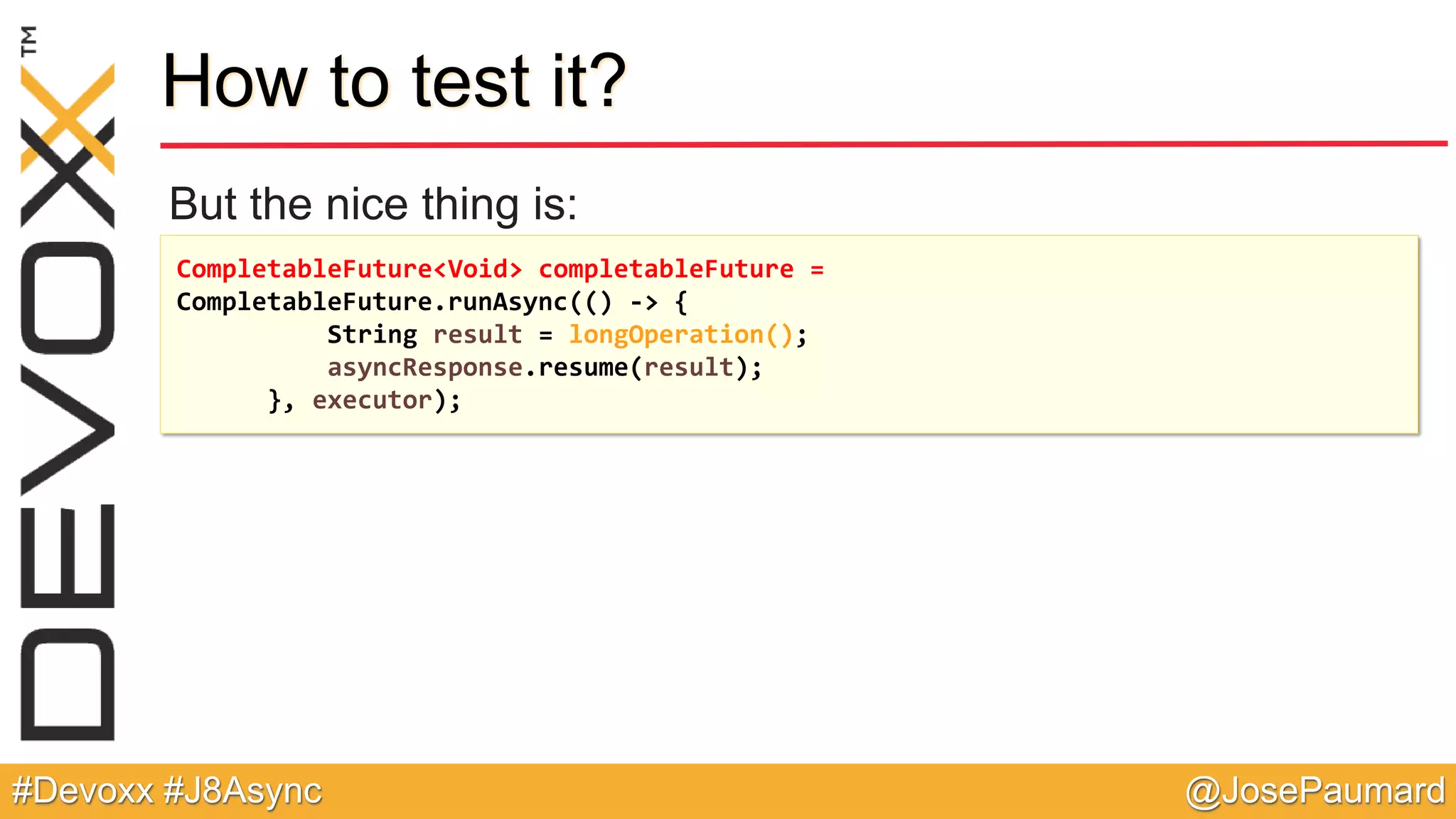 @JosePaumard#Devoxx #J8Async How to test it? But the nice thing is: CompletableFuture<Void> completableFuture = CompletableFuture.runAsync(() -> { String result = longOperation(); asyncResponse.resume(result); }, executor); 