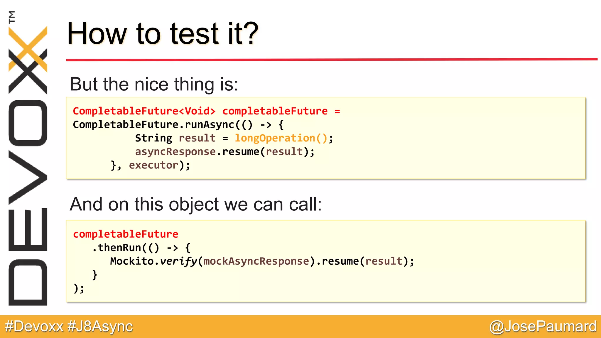 @JosePaumard#Devoxx #J8Async How to test it? But the nice thing is: And on this object we can call: CompletableFuture<Void> completableFuture = CompletableFuture.runAsync(() -> { String result = longOperation(); asyncResponse.resume(result); }, executor); completableFuture .thenRun(() -> { Mockito.verify(mockAsyncResponse).resume(result); } ); 