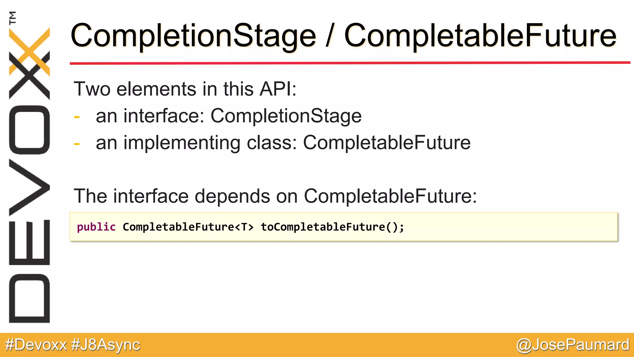 @JosePaumard#Devoxx #J8Async CompletionStage / CompletableFuture Two elements in this API: - an interface: CompletionStage - an implementing class: CompletableFuture The interface depends on CompletableFuture: public CompletableFuture<T> toCompletableFuture(); 