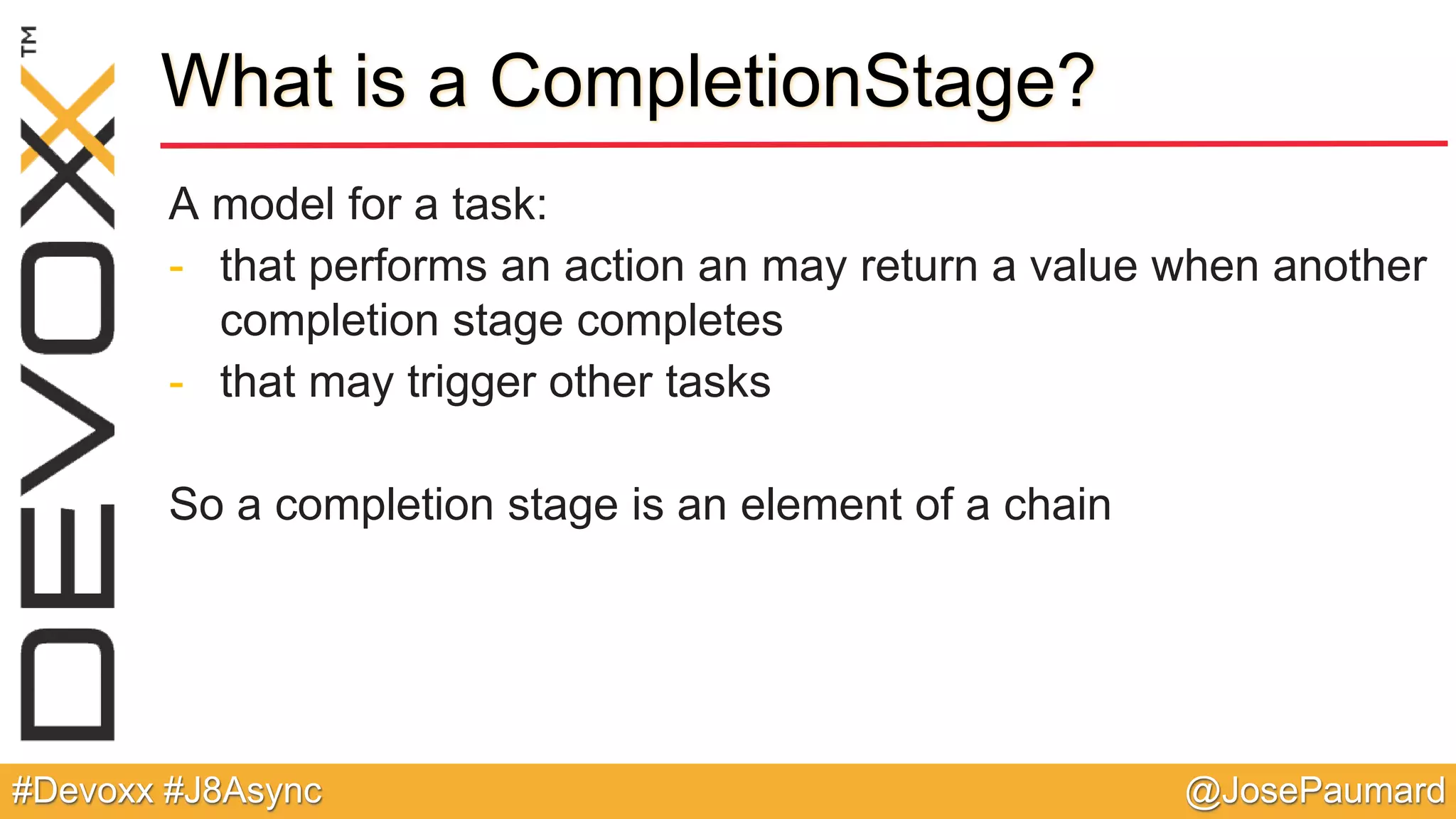 @JosePaumard#Devoxx #J8Async What is a CompletionStage? A model for a task: - that performs an action an may return a value when another completion stage completes - that may trigger other tasks So a completion stage is an element of a chain 