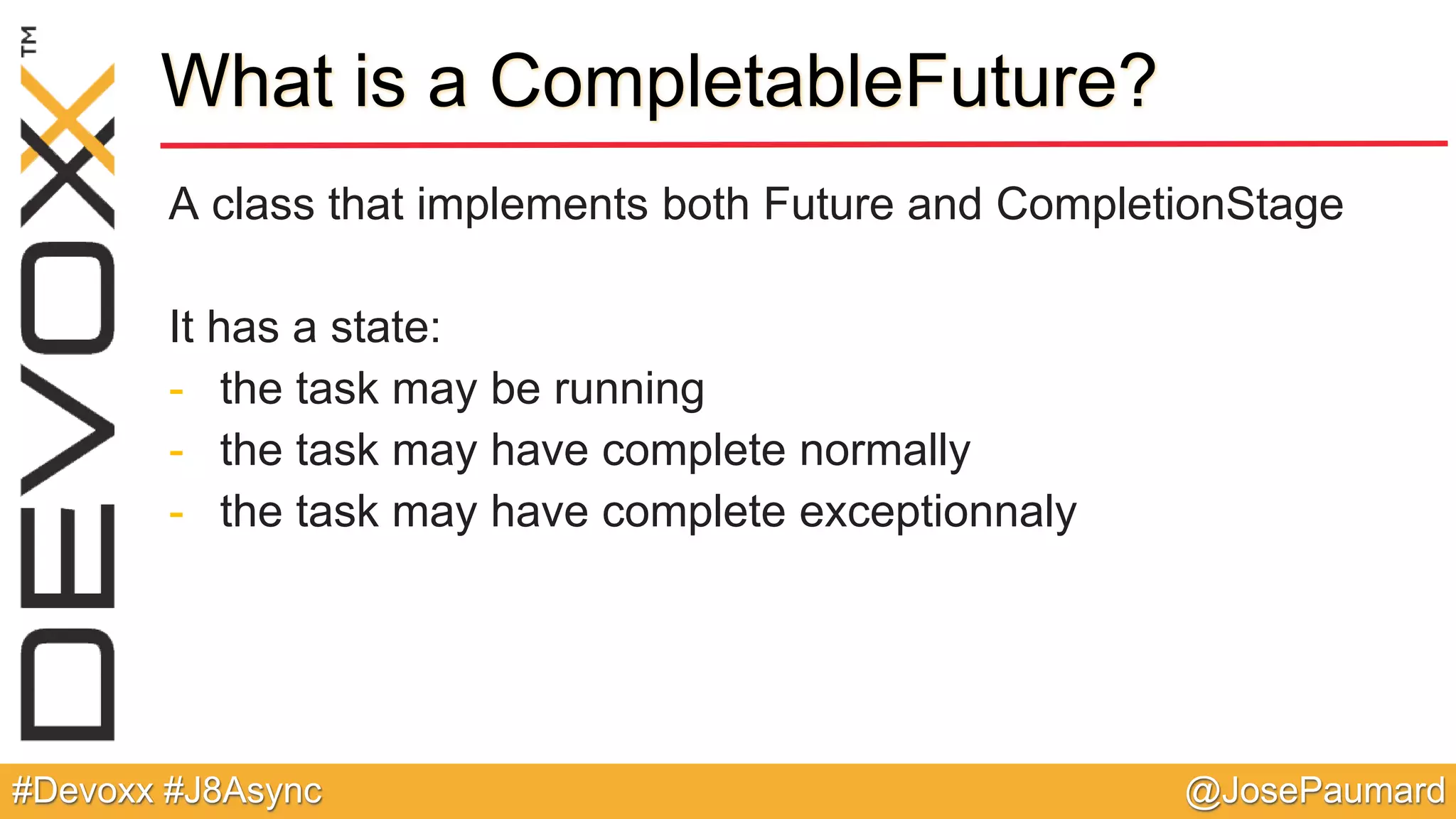@JosePaumard#Devoxx #J8Async What is a CompletableFuture? A class that implements both Future and CompletionStage It has a state: - the task may be running - the task may have complete normally - the task may have complete exceptionnaly 
