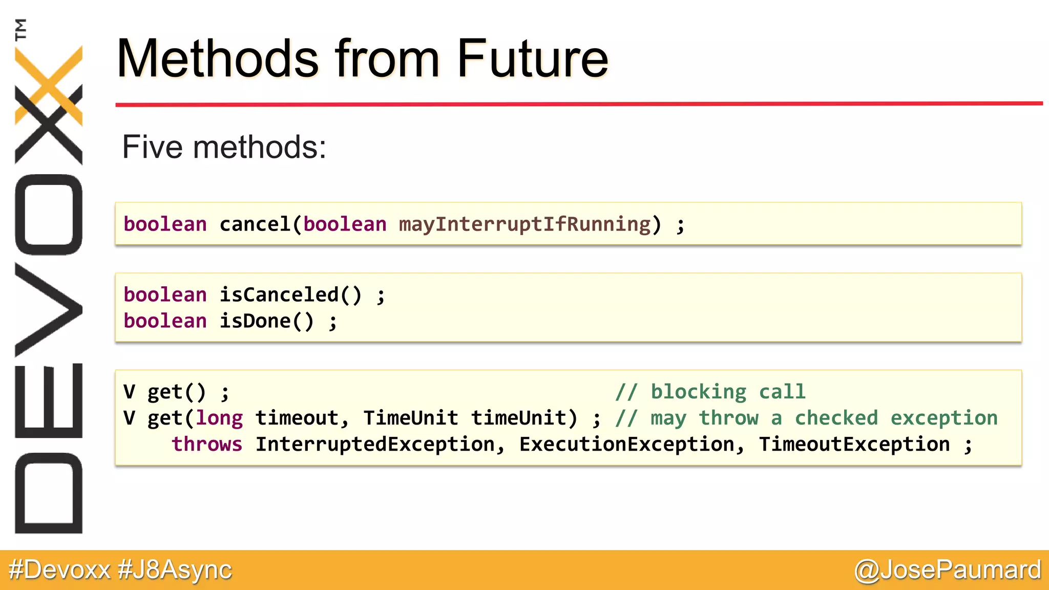 @JosePaumard#Devoxx #J8Async Methods from Future Five methods: boolean cancel(boolean mayInterruptIfRunning) ; boolean isCanceled() ; boolean isDone() ; V get() ; // blocking call V get(long timeout, TimeUnit timeUnit) ; // may throw a checked exception throws InterruptedException, ExecutionException, TimeoutException ; 