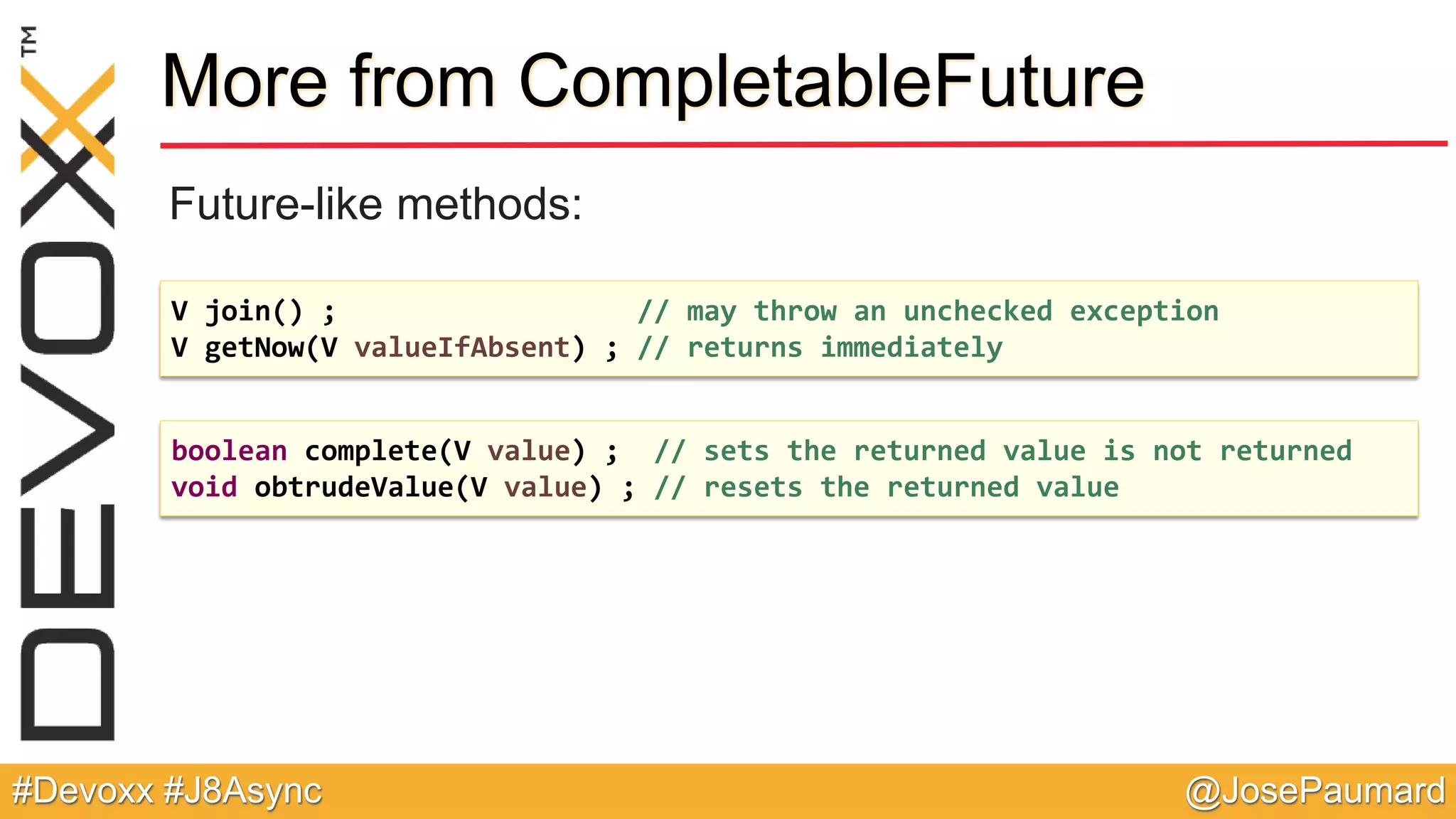 @JosePaumard#Devoxx #J8Async More from CompletableFuture Future-like methods: V join() ; // may throw an unchecked exception V getNow(V valueIfAbsent) ; // returns immediately boolean complete(V value) ; // sets the returned value is not returned void obtrudeValue(V value) ; // resets the returned value 