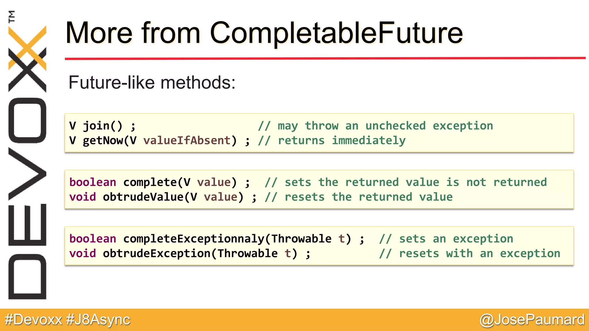 @JosePaumard#Devoxx #J8Async More from CompletableFuture Future-like methods: V join() ; // may throw an unchecked exception V getNow(V valueIfAbsent) ; // returns immediately boolean complete(V value) ; // sets the returned value is not returned void obtrudeValue(V value) ; // resets the returned value boolean completeExceptionnaly(Throwable t) ; // sets an exception void obtrudeException(Throwable t) ; // resets with an exception 