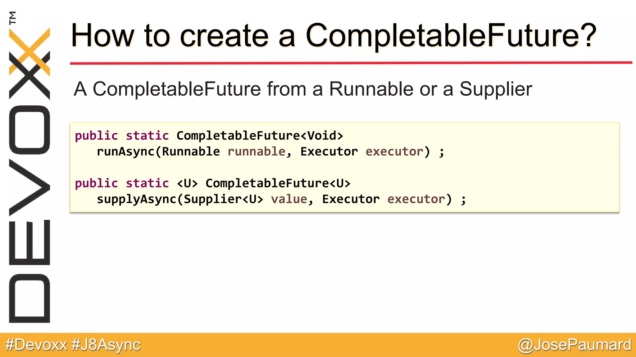 @JosePaumard#Devoxx #J8Async How to create a CompletableFuture? A CompletableFuture from a Runnable or a Supplier public static CompletableFuture<Void> runAsync(Runnable runnable, Executor executor) ; public static <U> CompletableFuture<U> supplyAsync(Supplier<U> value, Executor executor) ; 