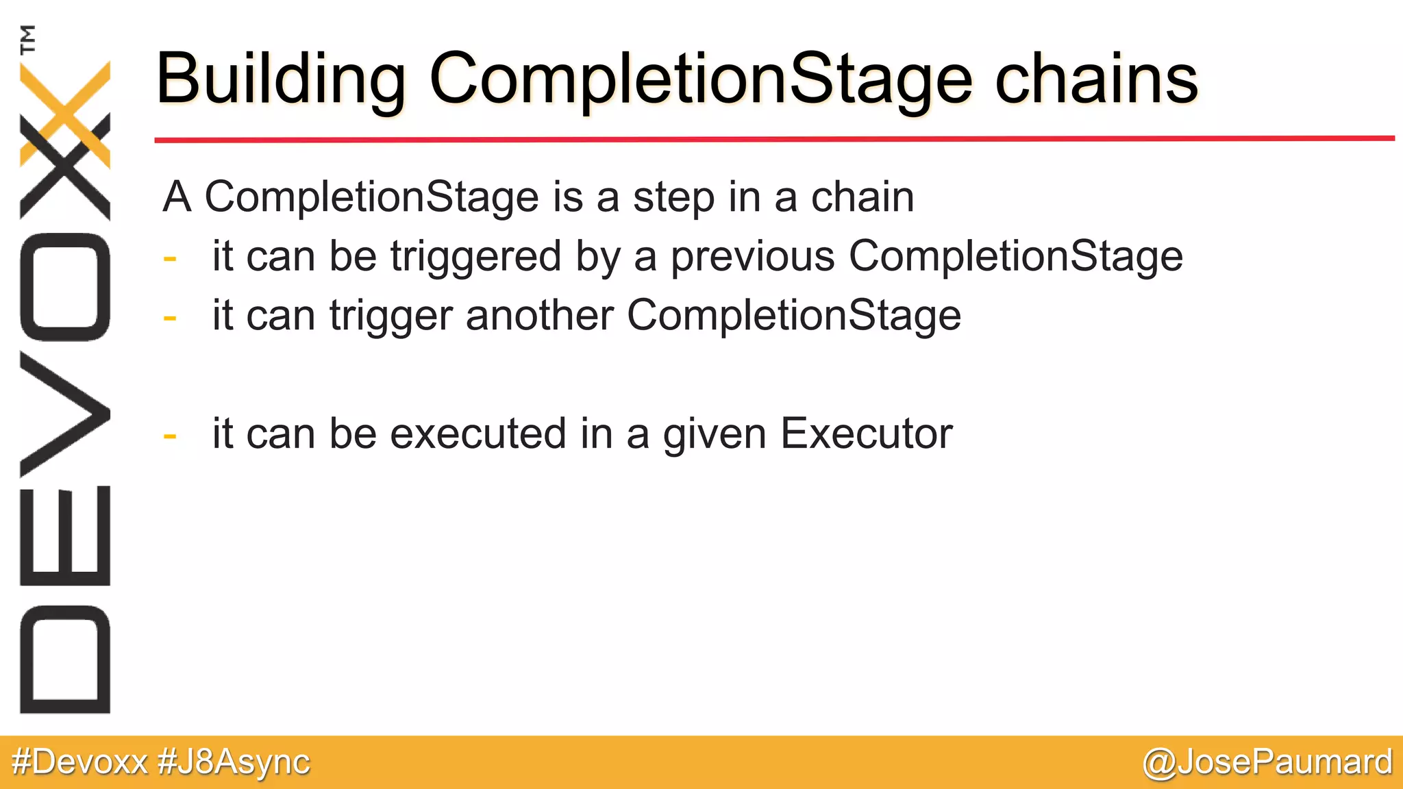 @JosePaumard#Devoxx #J8Async Building CompletionStage chains A CompletionStage is a step in a chain - it can be triggered by a previous CompletionStage - it can trigger another CompletionStage - it can be executed in a given Executor 