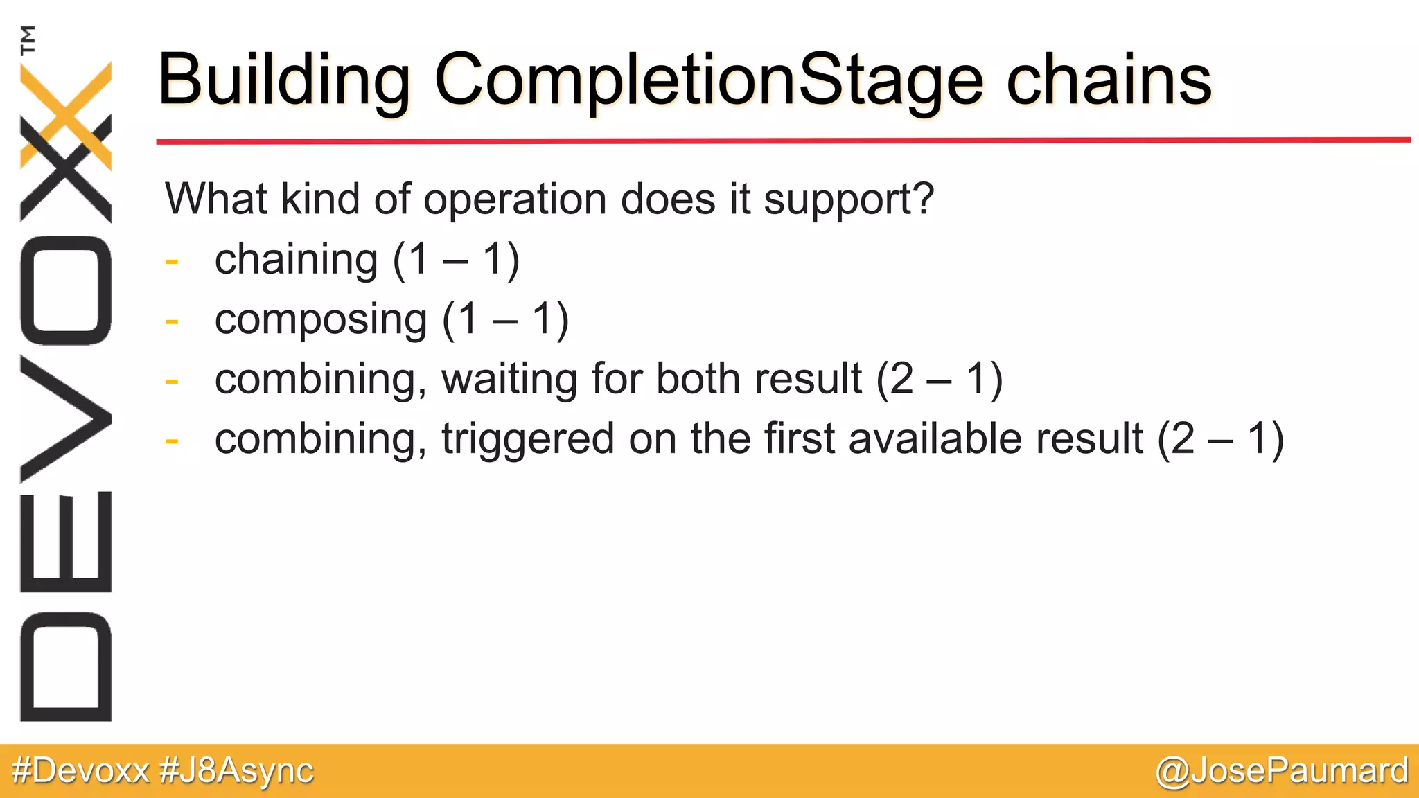 @JosePaumard#Devoxx #J8Async Building CompletionStage chains What kind of operation does it support? - chaining (1 – 1) - composing (1 – 1) - combining, waiting for both result (2 – 1) - combining, triggered on the first available result (2 – 1) 