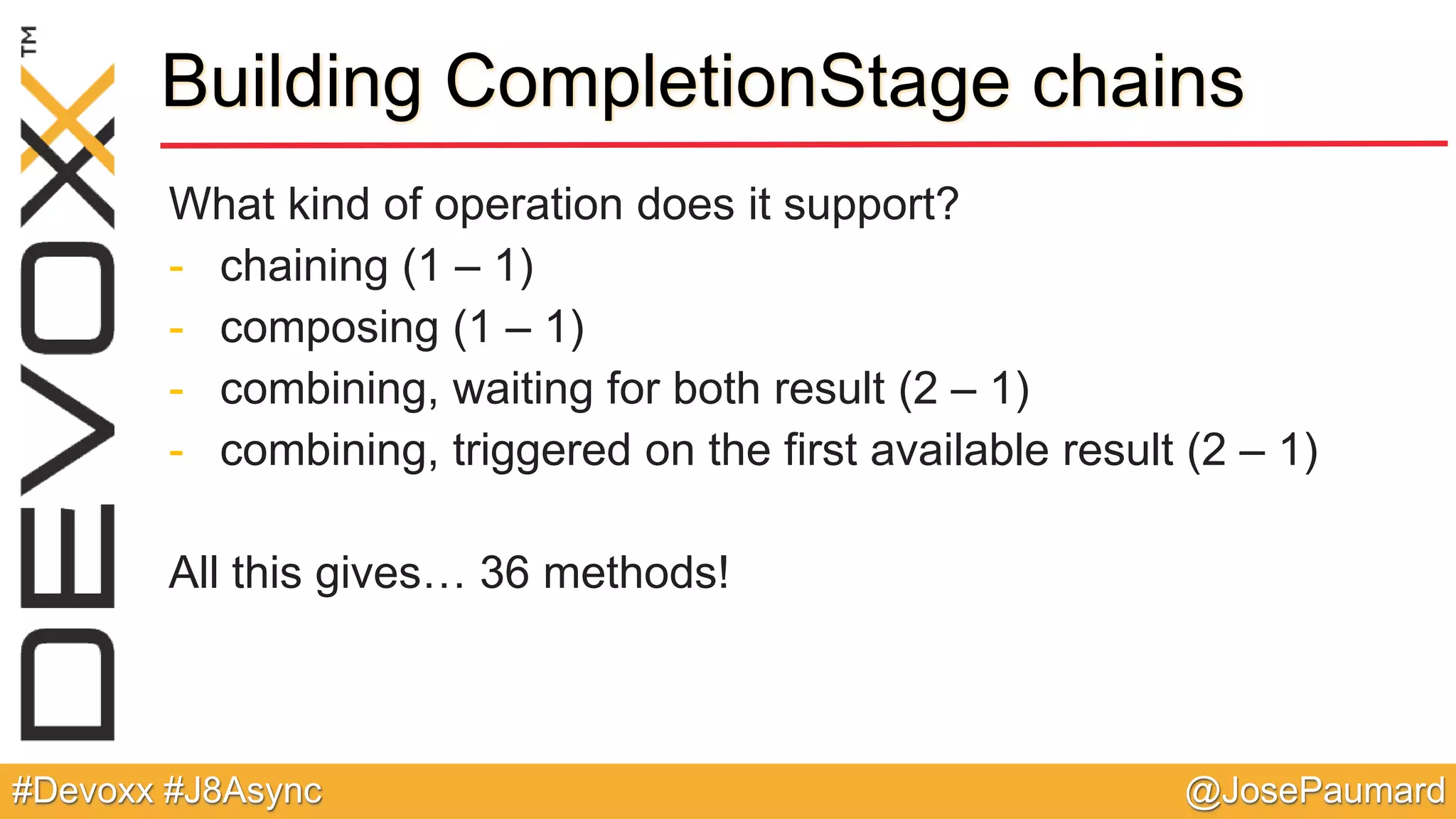 @JosePaumard#Devoxx #J8Async Building CompletionStage chains What kind of operation does it support? - chaining (1 – 1) - composing (1 – 1) - combining, waiting for both result (2 – 1) - combining, triggered on the first available result (2 – 1) All this gives… 36 methods! 