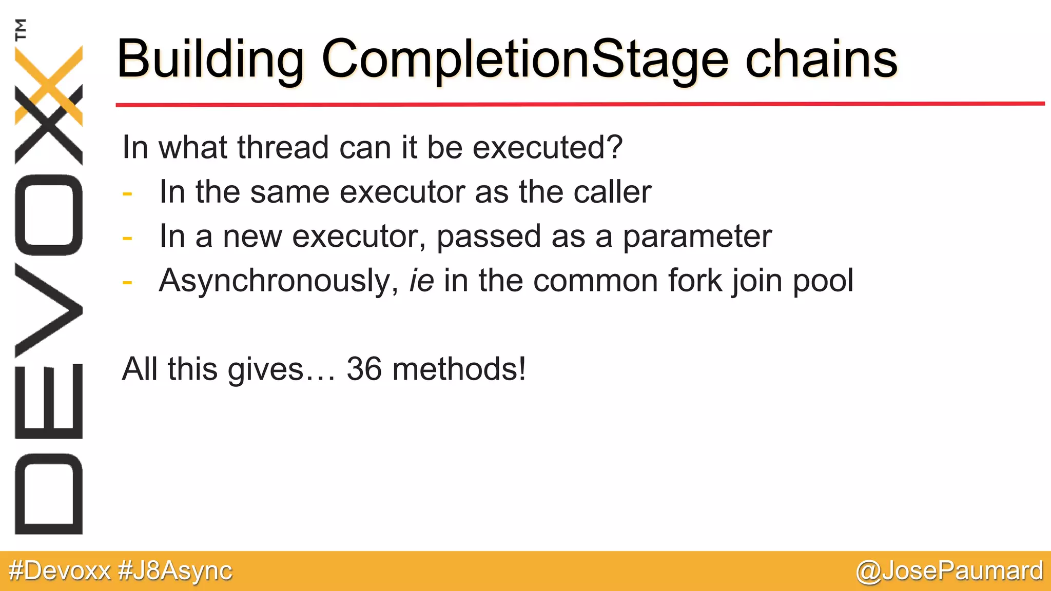 @JosePaumard#Devoxx #J8Async Building CompletionStage chains In what thread can it be executed? - In the same executor as the caller - In a new executor, passed as a parameter - Asynchronously, ie in the common fork join pool All this gives… 36 methods! 