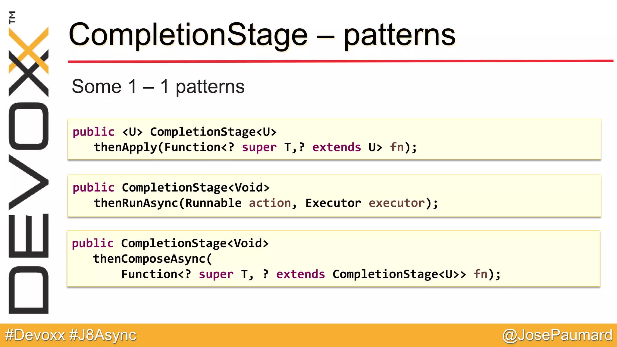 @JosePaumard#Devoxx #J8Async CompletionStage – patterns Some 1 – 1 patterns public <U> CompletionStage<U> thenApply(Function<? super T,? extends U> fn); public CompletionStage<Void> thenRunAsync(Runnable action, Executor executor); public CompletionStage<Void> thenComposeAsync( Function<? super T, ? extends CompletionStage<U>> fn); 