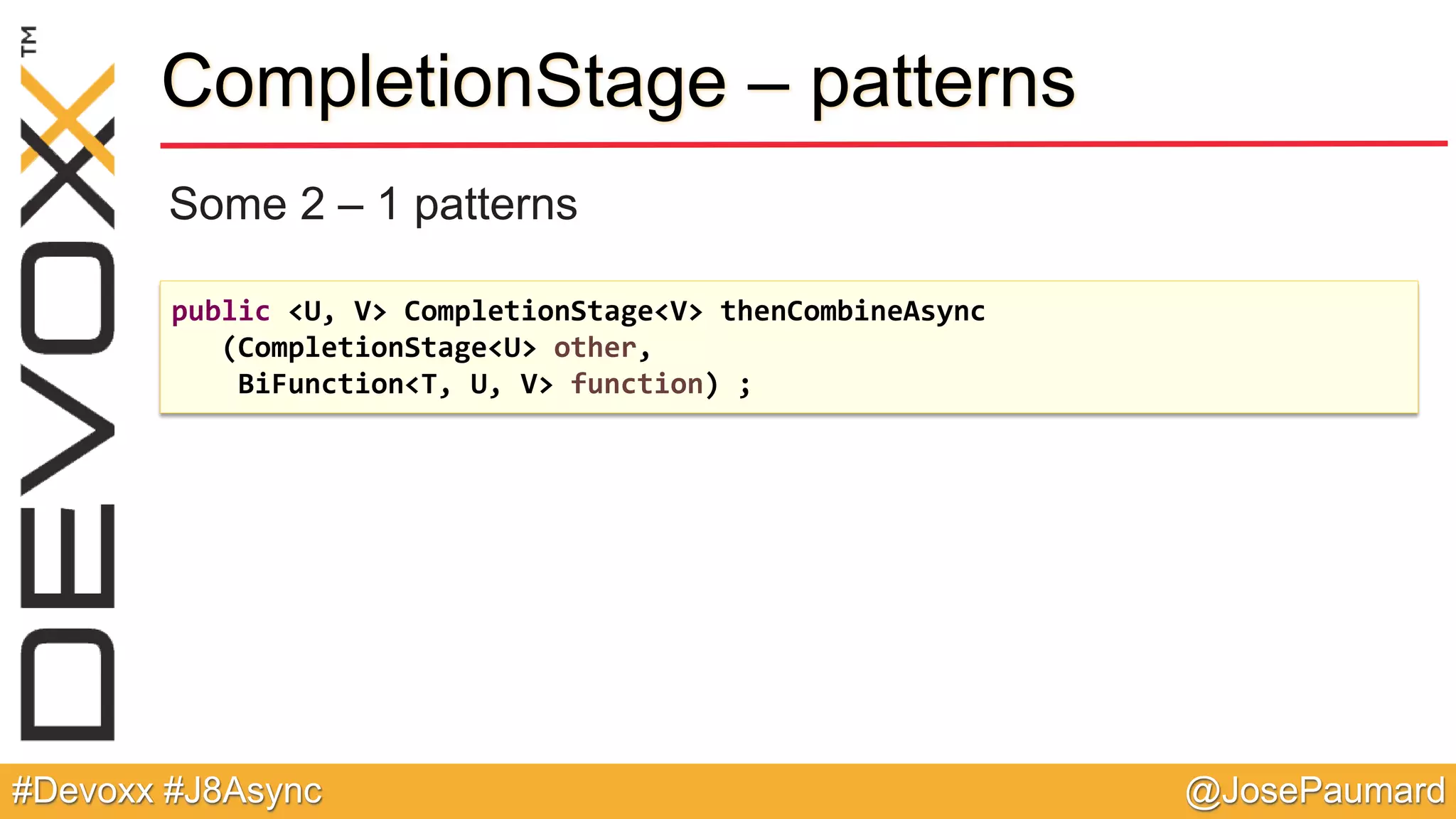 @JosePaumard#Devoxx #J8Async CompletionStage – patterns Some 2 – 1 patterns public <U, V> CompletionStage<V> thenCombineAsync (CompletionStage<U> other, BiFunction<T, U, V> function) ; 