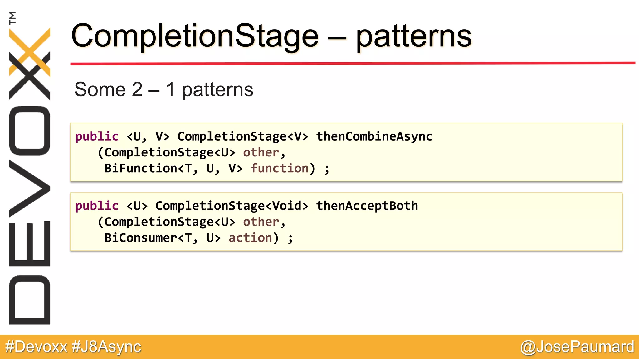 @JosePaumard#Devoxx #J8Async CompletionStage – patterns Some 2 – 1 patterns public <U, V> CompletionStage<V> thenCombineAsync (CompletionStage<U> other, BiFunction<T, U, V> function) ; public <U> CompletionStage<Void> thenAcceptBoth (CompletionStage<U> other, BiConsumer<T, U> action) ; 