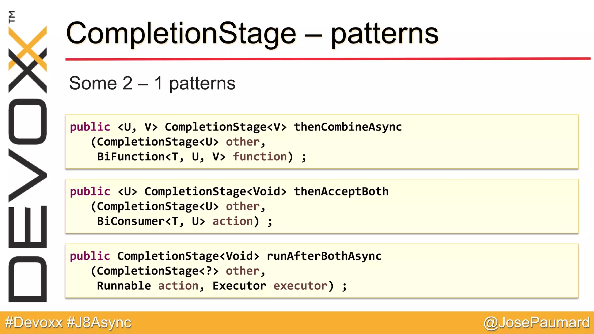@JosePaumard#Devoxx #J8Async CompletionStage – patterns Some 2 – 1 patterns public <U, V> CompletionStage<V> thenCombineAsync (CompletionStage<U> other, BiFunction<T, U, V> function) ; public <U> CompletionStage<Void> thenAcceptBoth (CompletionStage<U> other, BiConsumer<T, U> action) ; public CompletionStage<Void> runAfterBothAsync (CompletionStage<?> other, Runnable action, Executor executor) ; 