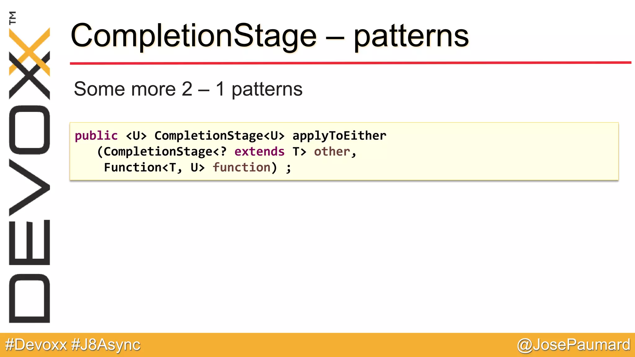 @JosePaumard#Devoxx #J8Async CompletionStage – patterns Some more 2 – 1 patterns public <U> CompletionStage<U> applyToEither (CompletionStage<? extends T> other, Function<T, U> function) ; 