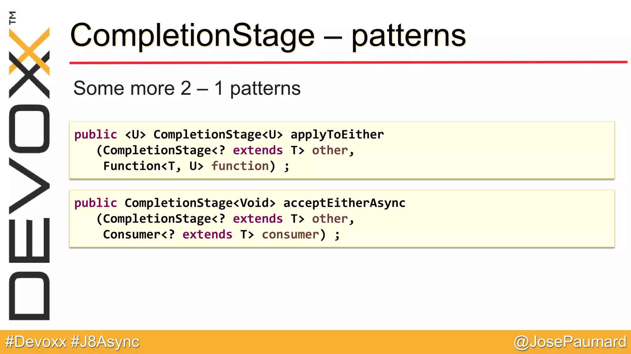 @JosePaumard#Devoxx #J8Async CompletionStage – patterns Some more 2 – 1 patterns public <U> CompletionStage<U> applyToEither (CompletionStage<? extends T> other, Function<T, U> function) ; public CompletionStage<Void> acceptEitherAsync (CompletionStage<? extends T> other, Consumer<? extends T> consumer) ; 