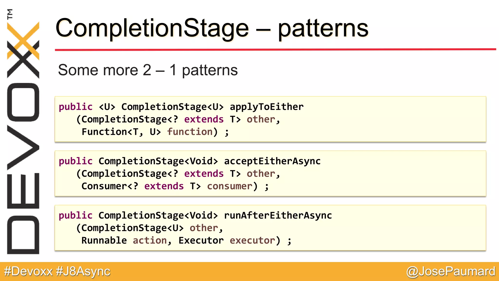 @JosePaumard#Devoxx #J8Async CompletionStage – patterns Some more 2 – 1 patterns public <U> CompletionStage<U> applyToEither (CompletionStage<? extends T> other, Function<T, U> function) ; public CompletionStage<Void> acceptEitherAsync (CompletionStage<? extends T> other, Consumer<? extends T> consumer) ; public CompletionStage<Void> runAfterEitherAsync (CompletionStage<U> other, Runnable action, Executor executor) ; 