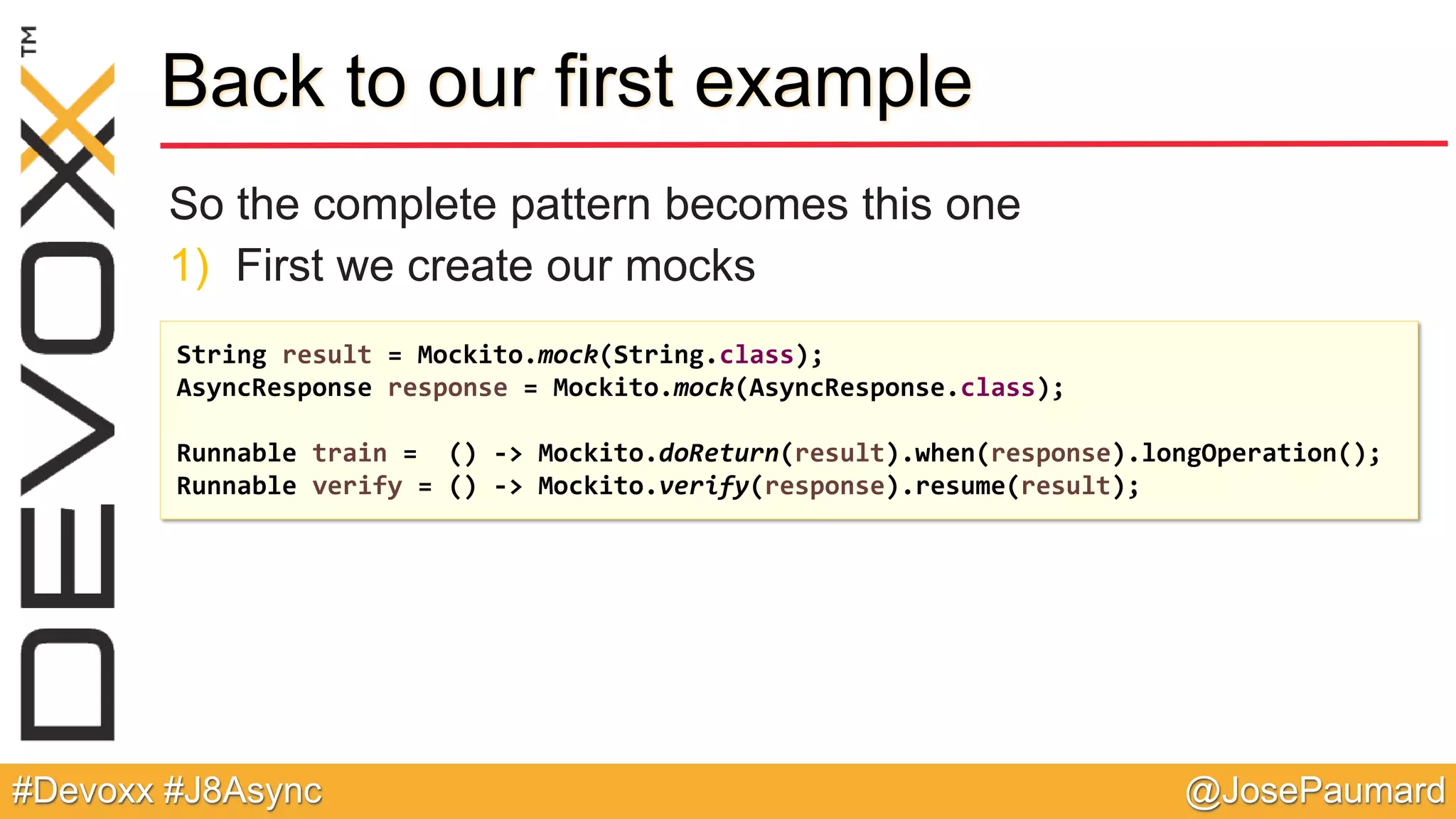 @JosePaumard#Devoxx #J8Async Back to our first example So the complete pattern becomes this one 1) First we create our mocks String result = Mockito.mock(String.class); AsyncResponse response = Mockito.mock(AsyncResponse.class); Runnable train = () -> Mockito.doReturn(result).when(response).longOperation(); Runnable verify = () -> Mockito.verify(response).resume(result); 