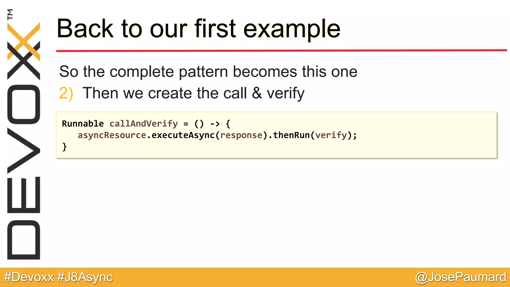 @JosePaumard#Devoxx #J8Async Back to our first example So the complete pattern becomes this one 2) Then we create the call & verify Runnable callAndVerify = () -> { asyncResource.executeAsync(response).thenRun(verify); } 