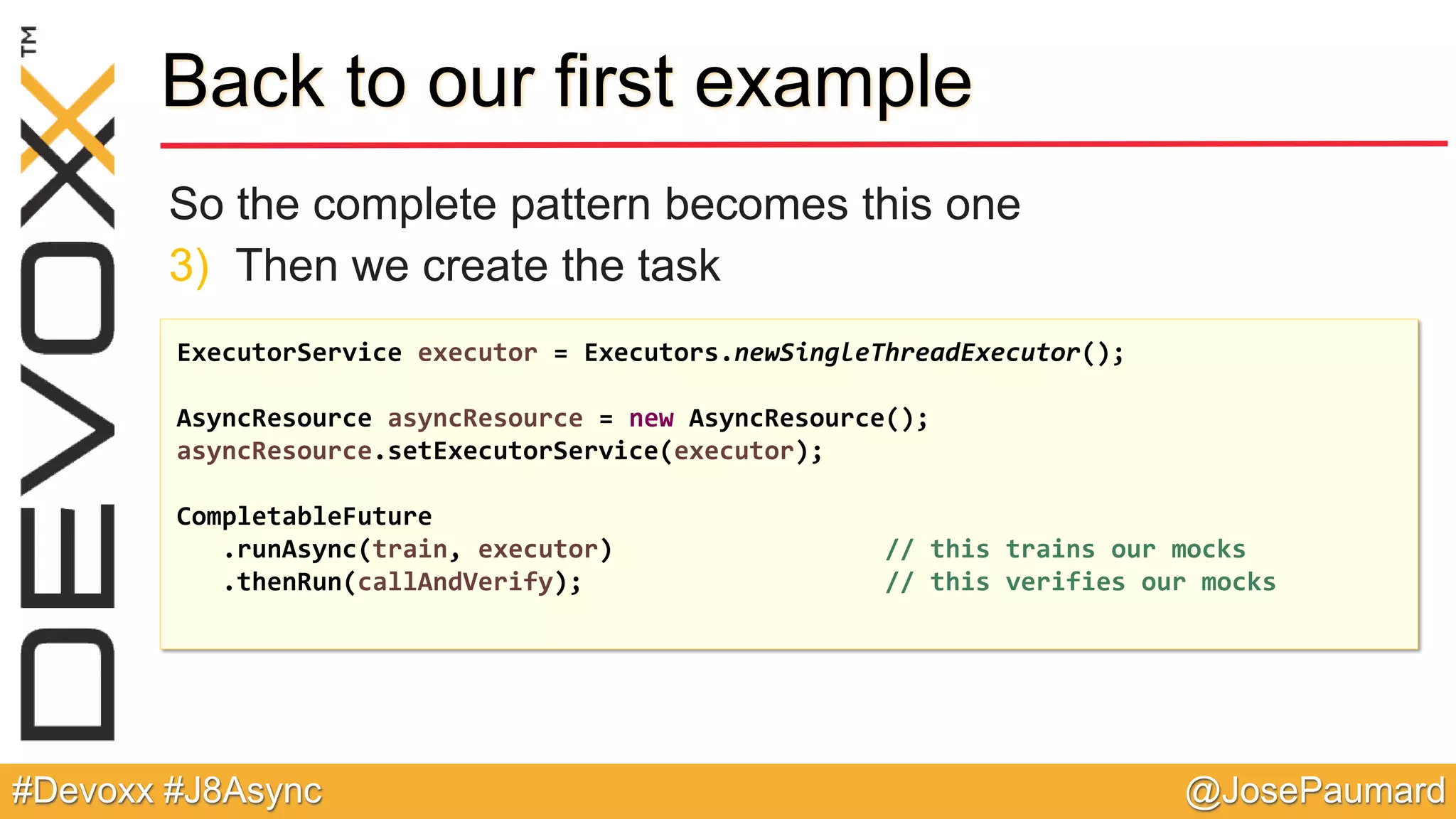@JosePaumard#Devoxx #J8Async Back to our first example So the complete pattern becomes this one 3) Then we create the task ExecutorService executor = Executors.newSingleThreadExecutor(); AsyncResource asyncResource = new AsyncResource(); asyncResource.setExecutorService(executor); CompletableFuture .runAsync(train, executor) // this trains our mocks .thenRun(callAndVerify); // this verifies our mocks 