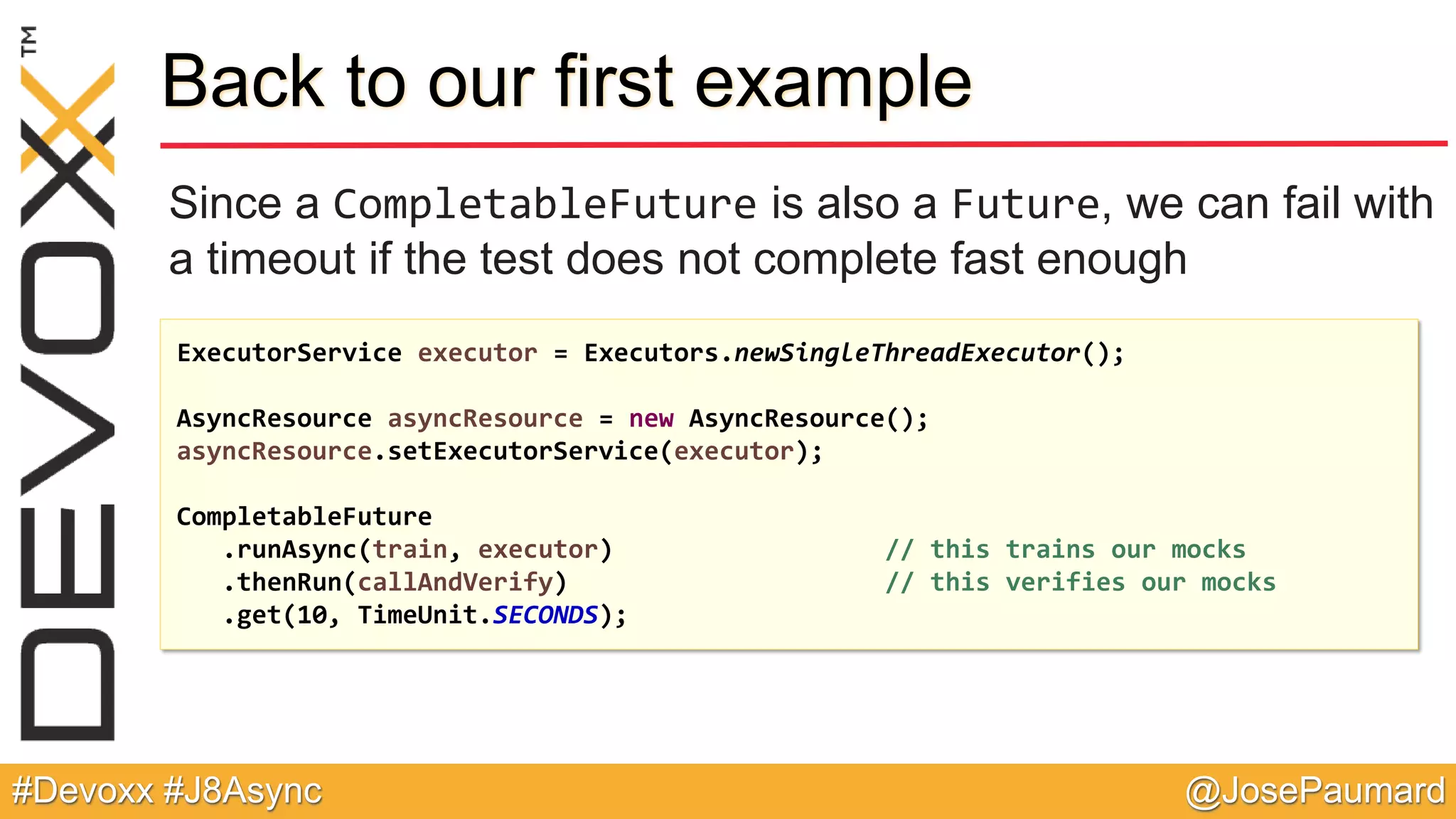 @JosePaumard#Devoxx #J8Async Back to our first example Since a CompletableFuture is also a Future, we can fail with a timeout if the test does not complete fast enough ExecutorService executor = Executors.newSingleThreadExecutor(); AsyncResource asyncResource = new AsyncResource(); asyncResource.setExecutorService(executor); CompletableFuture .runAsync(train, executor) // this trains our mocks .thenRun(callAndVerify) // this verifies our mocks .get(10, TimeUnit.SECONDS); 