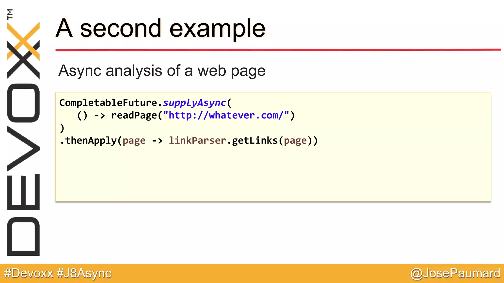 @JosePaumard#Devoxx #J8Async A second example Async analysis of a web page CompletableFuture.supplyAsync( () -> readPage("http://whatever.com/") ) .thenApply(page -> linkParser.getLinks(page)) 
