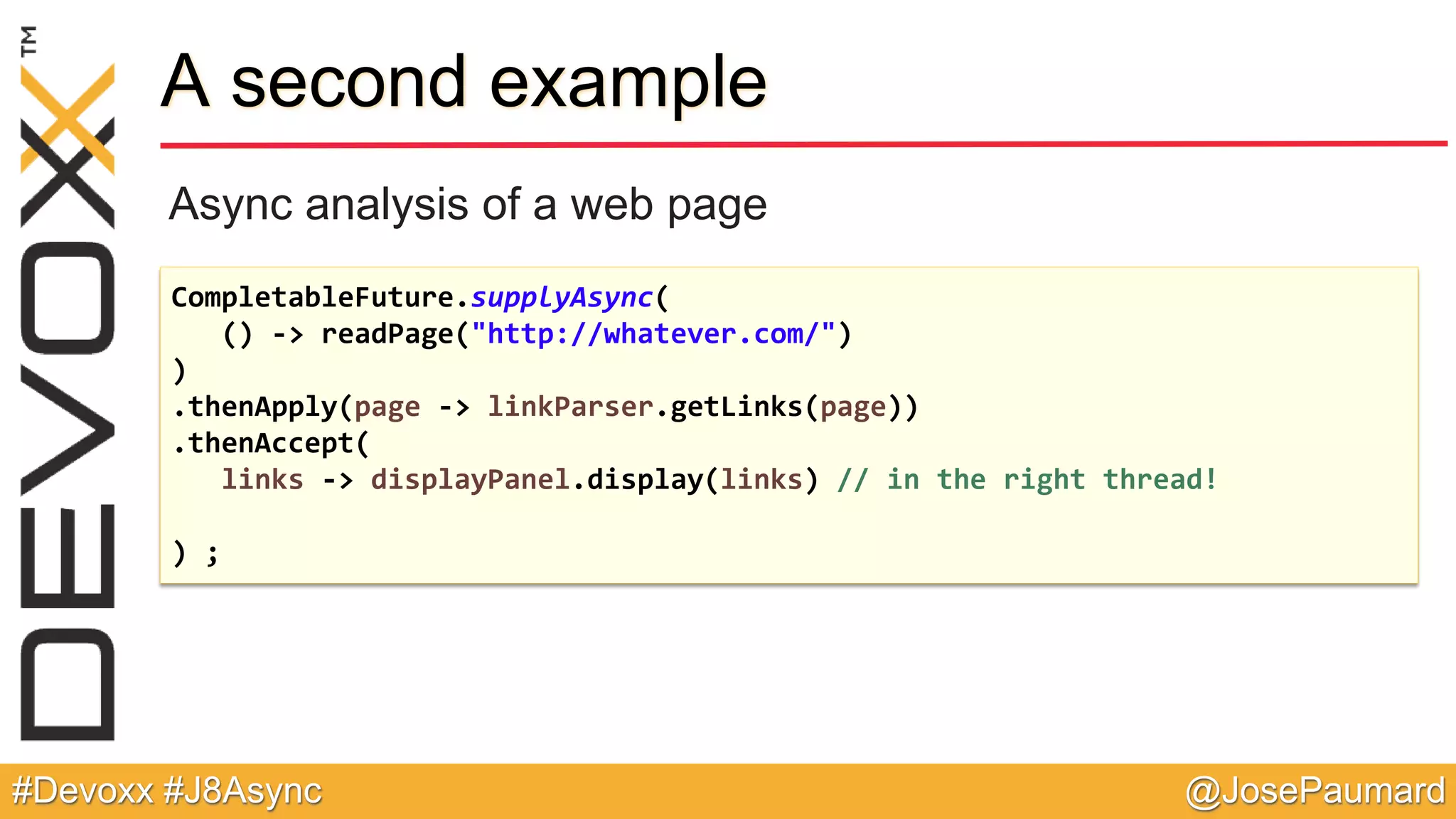 @JosePaumard#Devoxx #J8Async A second example Async analysis of a web page CompletableFuture.supplyAsync( () -> readPage("http://whatever.com/") ) .thenApply(page -> linkParser.getLinks(page)) .thenAccept( links -> displayPanel.display(links) // in the right thread! ) ; 