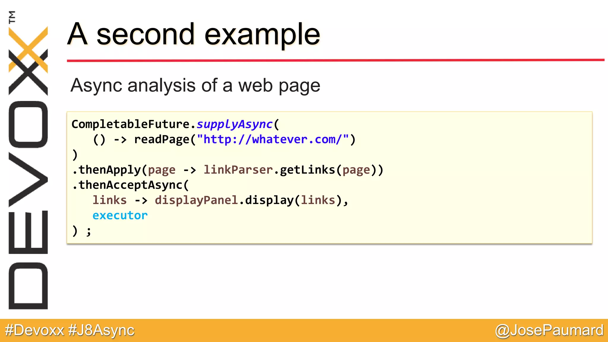 @JosePaumard#Devoxx #J8Async A second example Async analysis of a web page CompletableFuture.supplyAsync( () -> readPage("http://whatever.com/") ) .thenApply(page -> linkParser.getLinks(page)) .thenAcceptAsync( links -> displayPanel.display(links), executor ) ; 