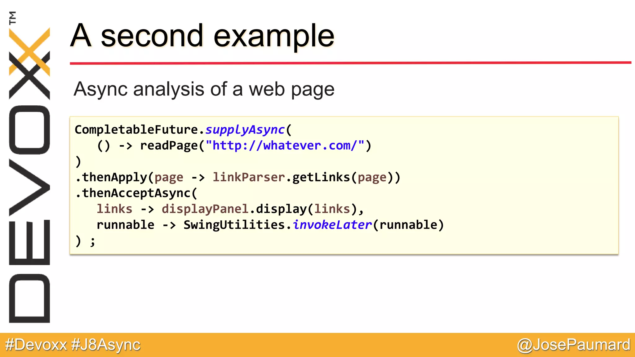 @JosePaumard#Devoxx #J8Async A second example Async analysis of a web page CompletableFuture.supplyAsync( () -> readPage("http://whatever.com/") ) .thenApply(page -> linkParser.getLinks(page)) .thenAcceptAsync( links -> displayPanel.display(links), runnable -> SwingUtilities.invokeLater(runnable) ) ; 