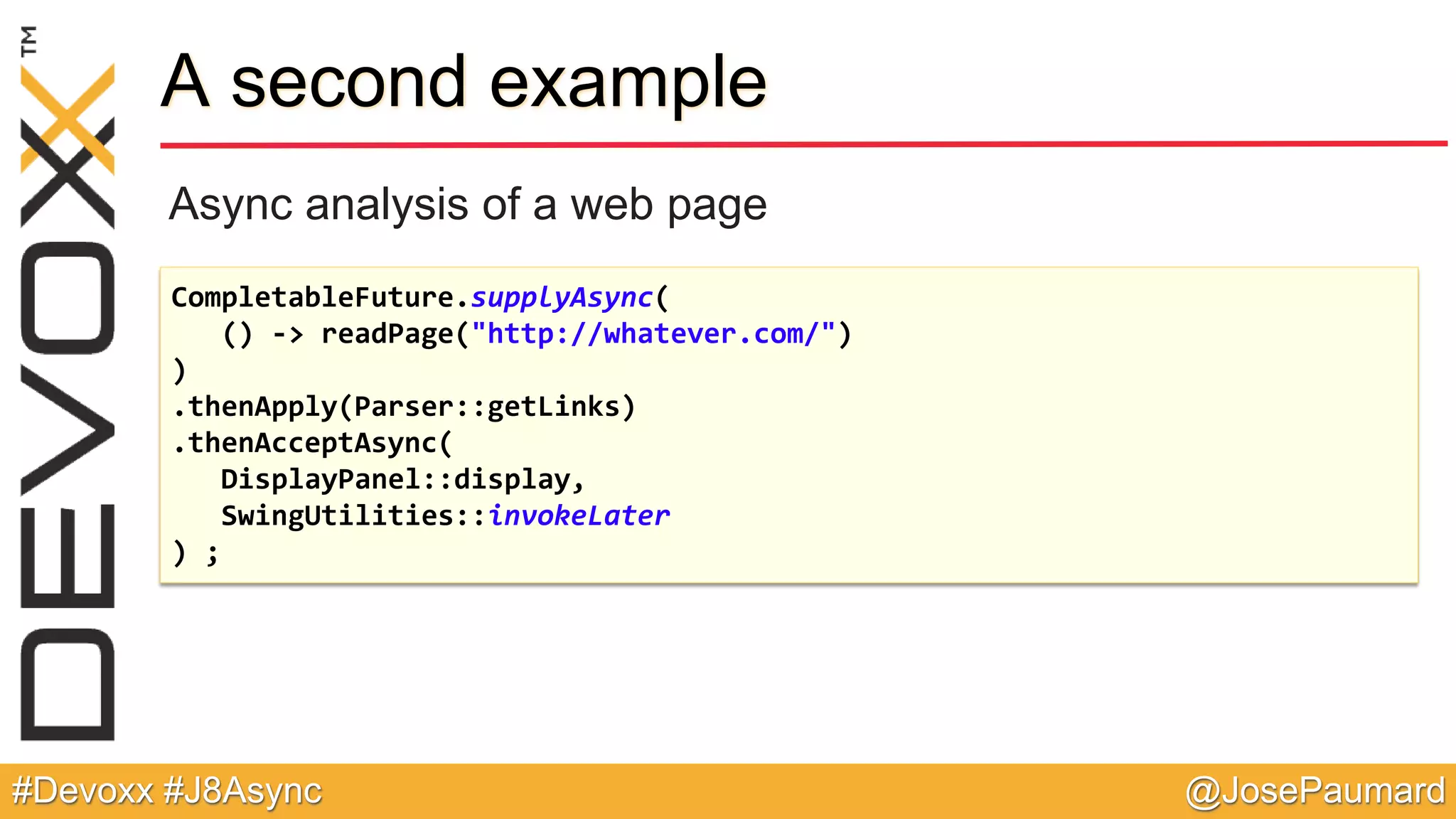 @JosePaumard#Devoxx #J8Async A second example Async analysis of a web page CompletableFuture.supplyAsync( () -> readPage("http://whatever.com/") ) .thenApply(Parser::getLinks) .thenAcceptAsync( DisplayPanel::display, SwingUtilities::invokeLater ) ; 
