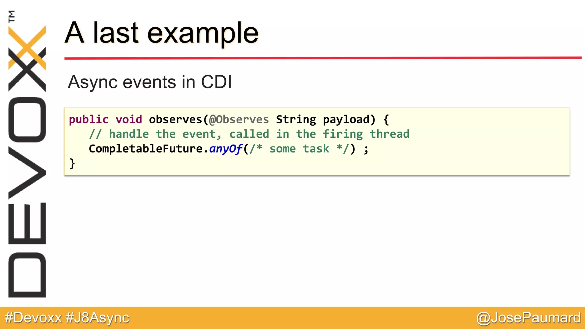 @JosePaumard#Devoxx #J8Async A last example Async events in CDI public void observes(@Observes String payload) { // handle the event, called in the firing thread CompletableFuture.anyOf(/* some task */) ; } 