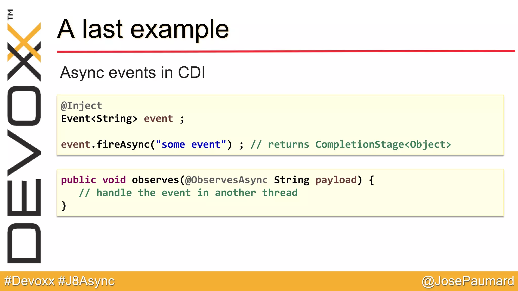 @JosePaumard#Devoxx #J8Async A last example Async events in CDI @Inject Event<String> event ; event.fireAsync("some event") ; // returns CompletionStage<Object> public void observes(@ObservesAsync String payload) { // handle the event in another thread } 