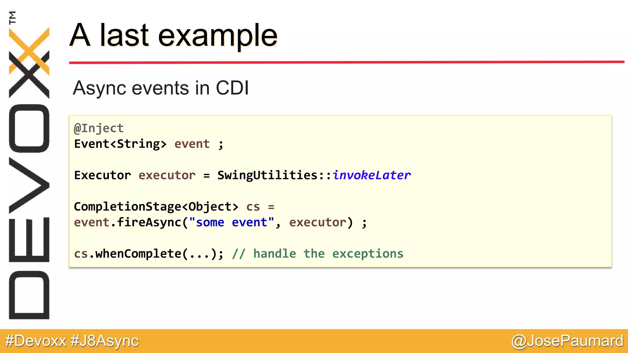 @JosePaumard#Devoxx #J8Async A last example Async events in CDI @Inject Event<String> event ; Executor executor = SwingUtilities::invokeLater CompletionStage<Object> cs = event.fireAsync("some event", executor) ; cs.whenComplete(...); // handle the exceptions 