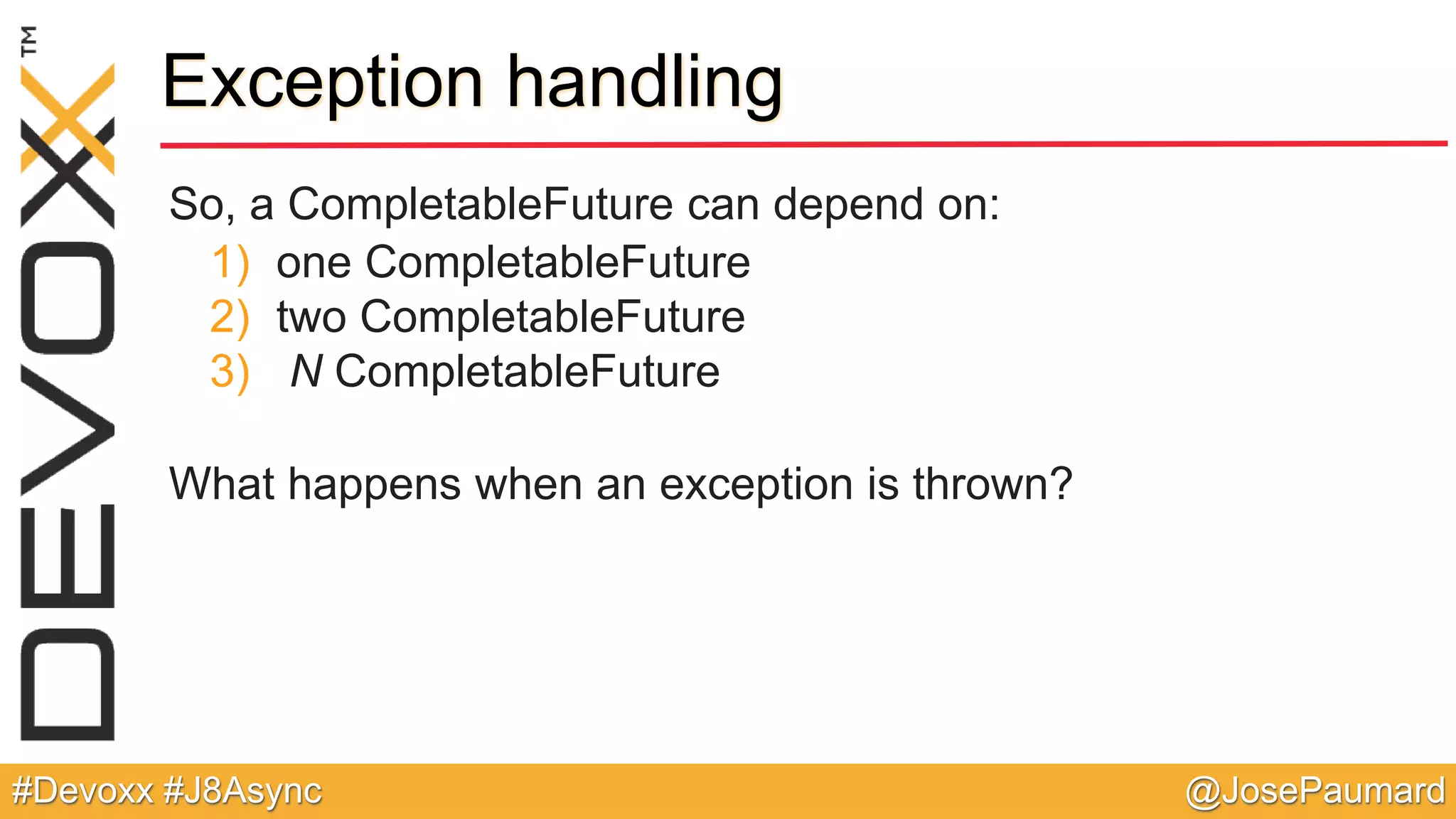 @JosePaumard#Devoxx #J8Async Exception handling So, a CompletableFuture can depend on: 1) one CompletableFuture 2) two CompletableFuture 3) N CompletableFuture What happens when an exception is thrown? 
