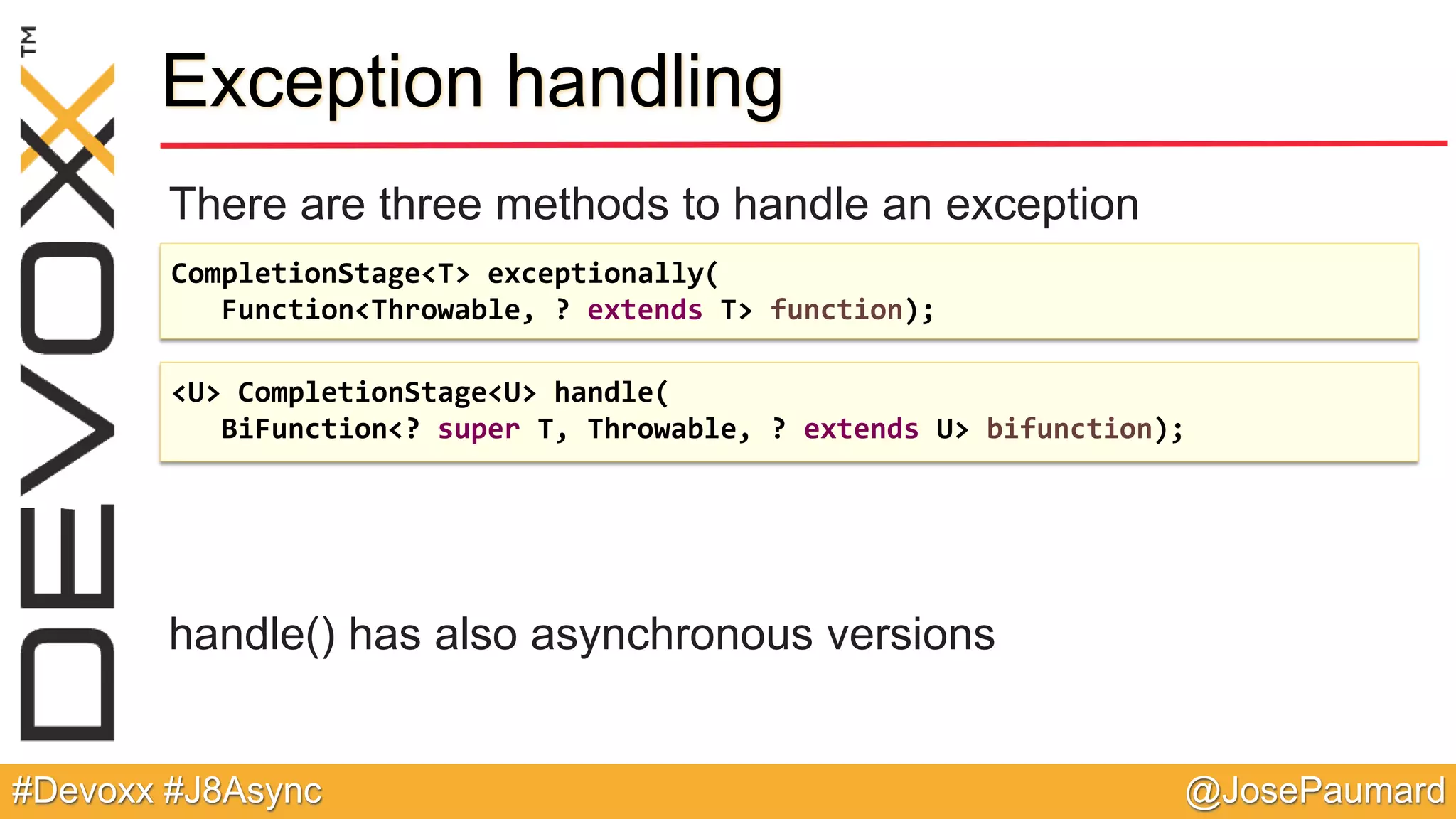 @JosePaumard#Devoxx #J8Async Exception handling There are three methods to handle an exception handle() has also asynchronous versions CompletionStage<T> exceptionally( Function<Throwable, ? extends T> function); <U> CompletionStage<U> handle( BiFunction<? super T, Throwable, ? extends U> bifunction); 