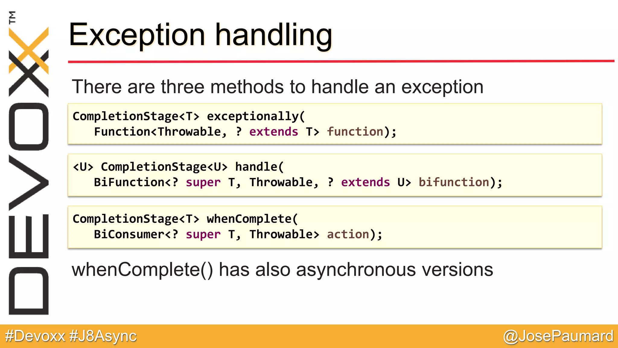 @JosePaumard#Devoxx #J8Async Exception handling There are three methods to handle an exception whenComplete() has also asynchronous versions CompletionStage<T> exceptionally( Function<Throwable, ? extends T> function); <U> CompletionStage<U> handle( BiFunction<? super T, Throwable, ? extends U> bifunction); CompletionStage<T> whenComplete( BiConsumer<? super T, Throwable> action); 