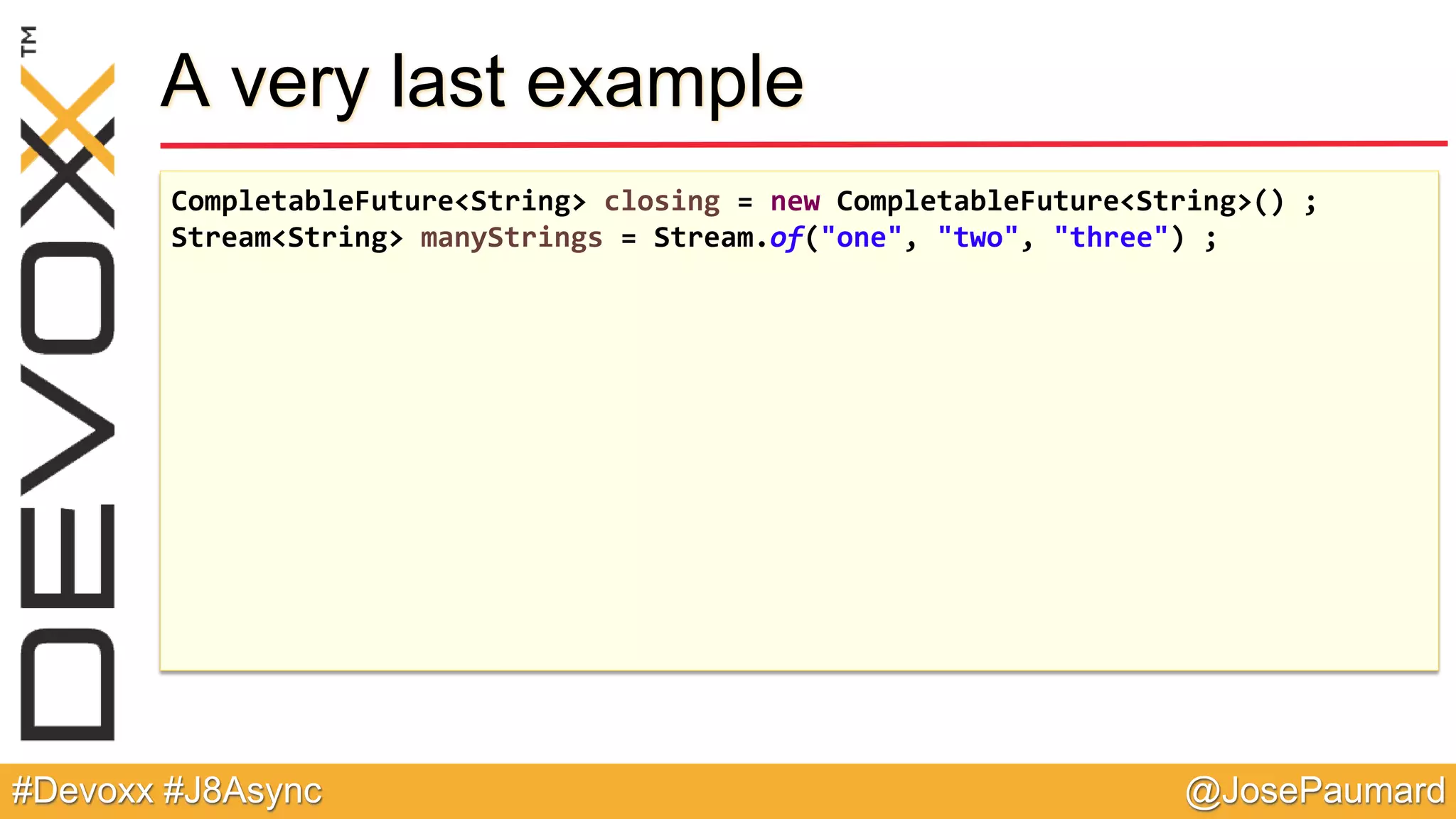 @JosePaumard#Devoxx #J8Async A very last example CompletableFuture<String> closing = new CompletableFuture<String>() ; Stream<String> manyStrings = Stream.of("one", "two", "three") ; 