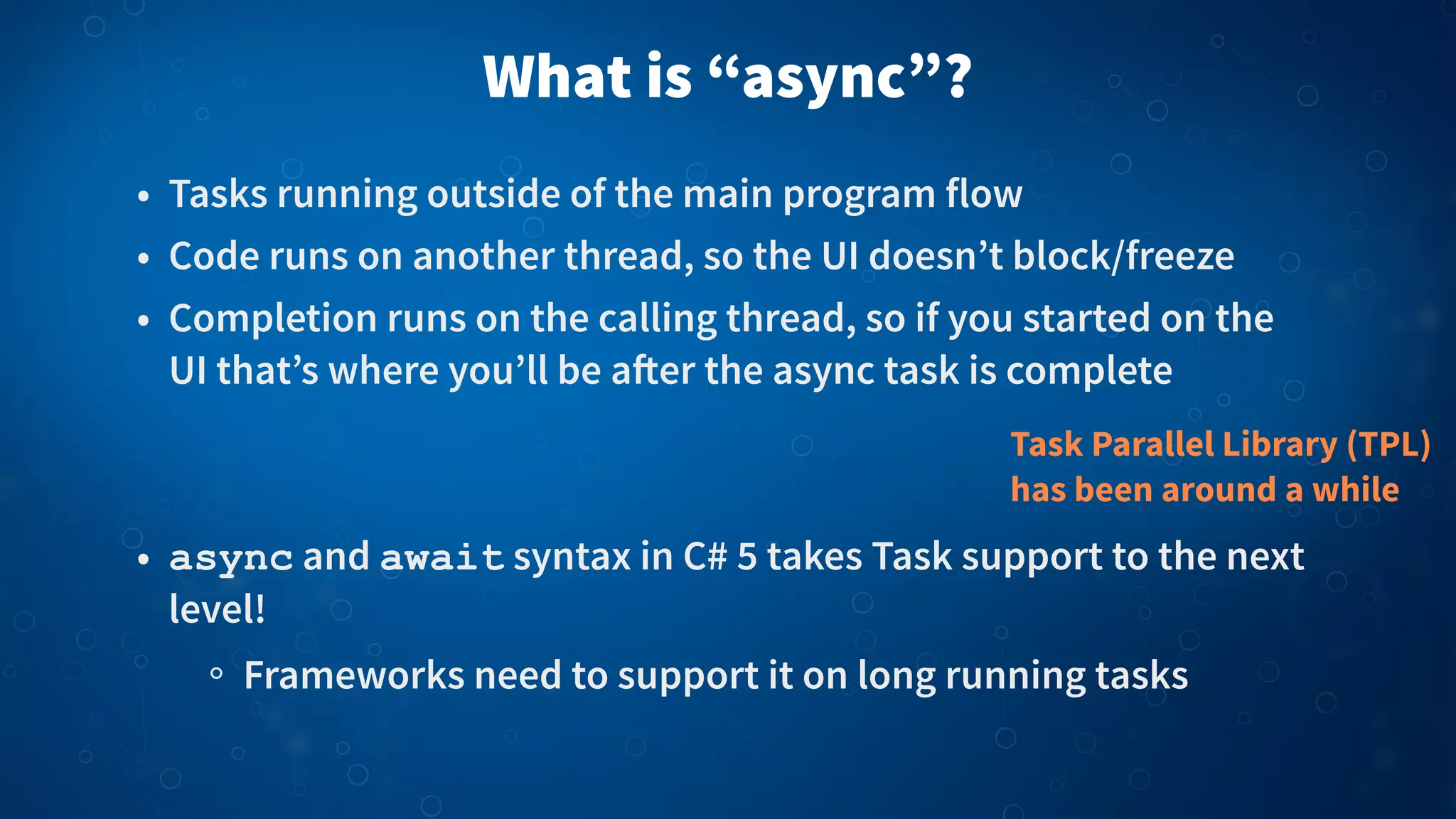 What is “async”?
• Tasks running outside of the main program flow
• Code runs on another thread, so the UI doesn’t block/freeze
• Completion runs on the calling thread, so if you started on the
UI that’s where you’ll be a!er the async task is complete
• async and await syntax in C# 5 takes Task support to the next
level!
Frameworks need to support it on long running tasks
Task Parallel Library (TPL)
has been around a while
 